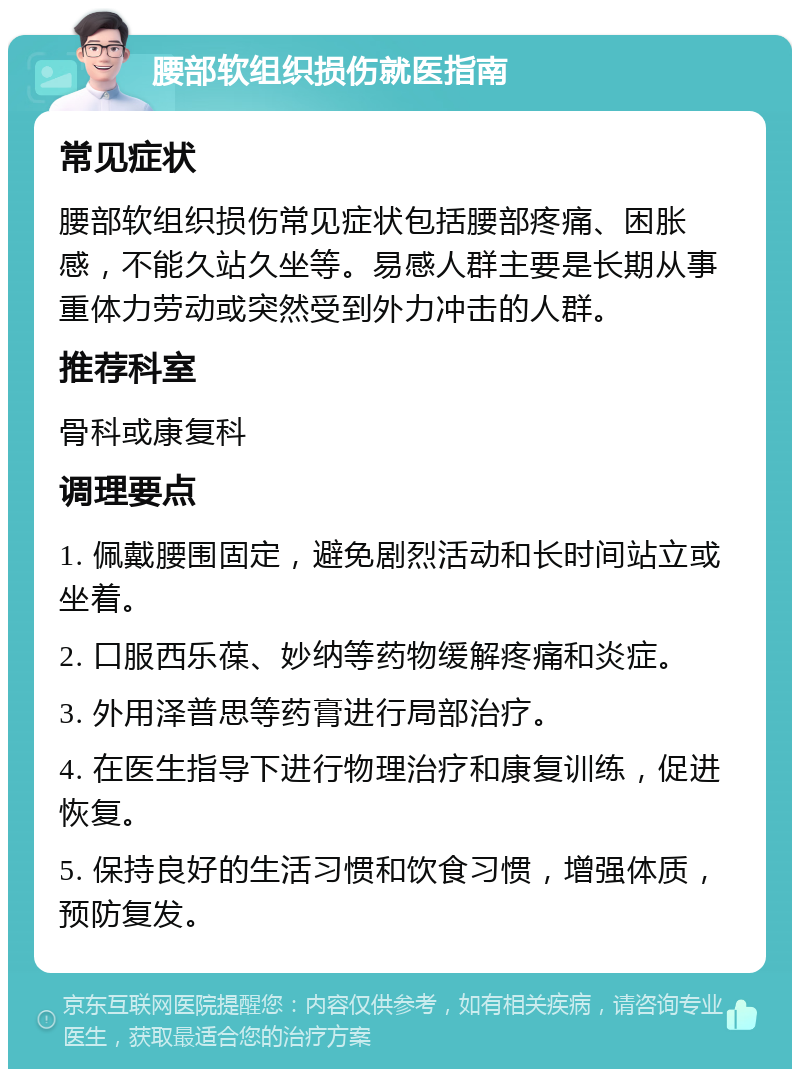 腰部软组织损伤就医指南 常见症状 腰部软组织损伤常见症状包括腰部疼痛、困胀感，不能久站久坐等。易感人群主要是长期从事重体力劳动或突然受到外力冲击的人群。 推荐科室 骨科或康复科 调理要点 1. 佩戴腰围固定，避免剧烈活动和长时间站立或坐着。 2. 口服西乐葆、妙纳等药物缓解疼痛和炎症。 3. 外用泽普思等药膏进行局部治疗。 4. 在医生指导下进行物理治疗和康复训练，促进恢复。 5. 保持良好的生活习惯和饮食习惯，增强体质，预防复发。