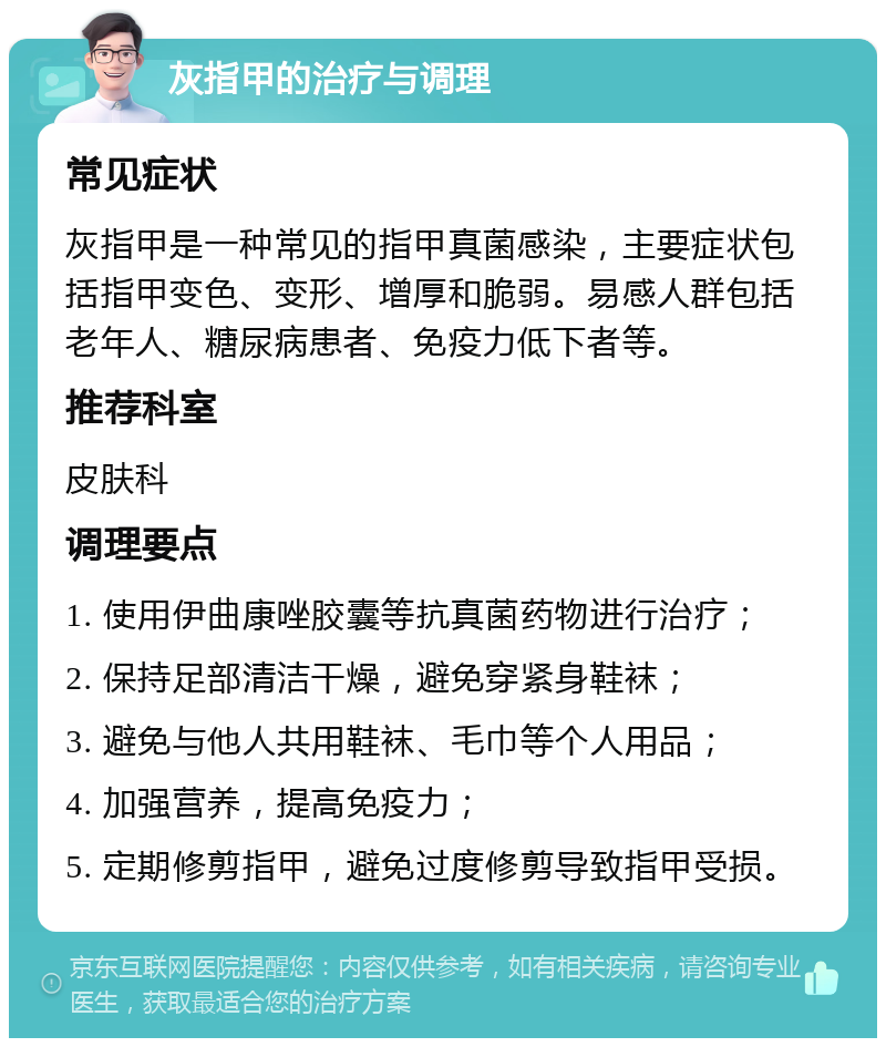 灰指甲的治疗与调理 常见症状 灰指甲是一种常见的指甲真菌感染，主要症状包括指甲变色、变形、增厚和脆弱。易感人群包括老年人、糖尿病患者、免疫力低下者等。 推荐科室 皮肤科 调理要点 1. 使用伊曲康唑胶囊等抗真菌药物进行治疗； 2. 保持足部清洁干燥，避免穿紧身鞋袜； 3. 避免与他人共用鞋袜、毛巾等个人用品； 4. 加强营养，提高免疫力； 5. 定期修剪指甲，避免过度修剪导致指甲受损。