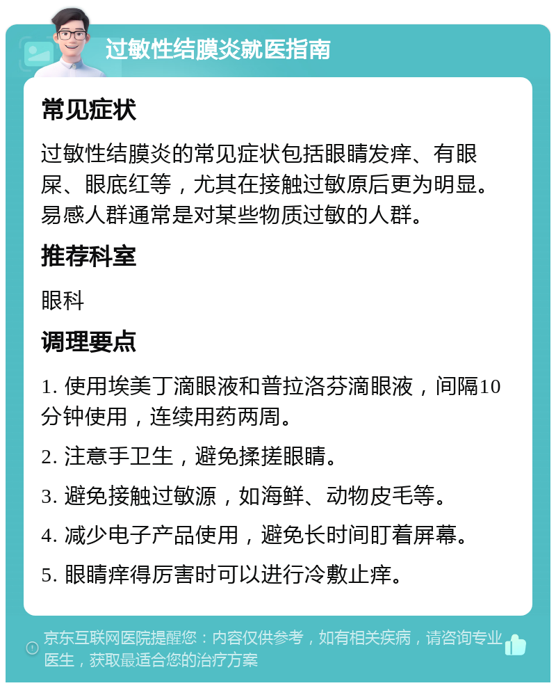 过敏性结膜炎就医指南 常见症状 过敏性结膜炎的常见症状包括眼睛发痒、有眼屎、眼底红等，尤其在接触过敏原后更为明显。易感人群通常是对某些物质过敏的人群。 推荐科室 眼科 调理要点 1. 使用埃美丁滴眼液和普拉洛芬滴眼液，间隔10分钟使用，连续用药两周。 2. 注意手卫生，避免揉搓眼睛。 3. 避免接触过敏源，如海鲜、动物皮毛等。 4. 减少电子产品使用，避免长时间盯着屏幕。 5. 眼睛痒得厉害时可以进行冷敷止痒。