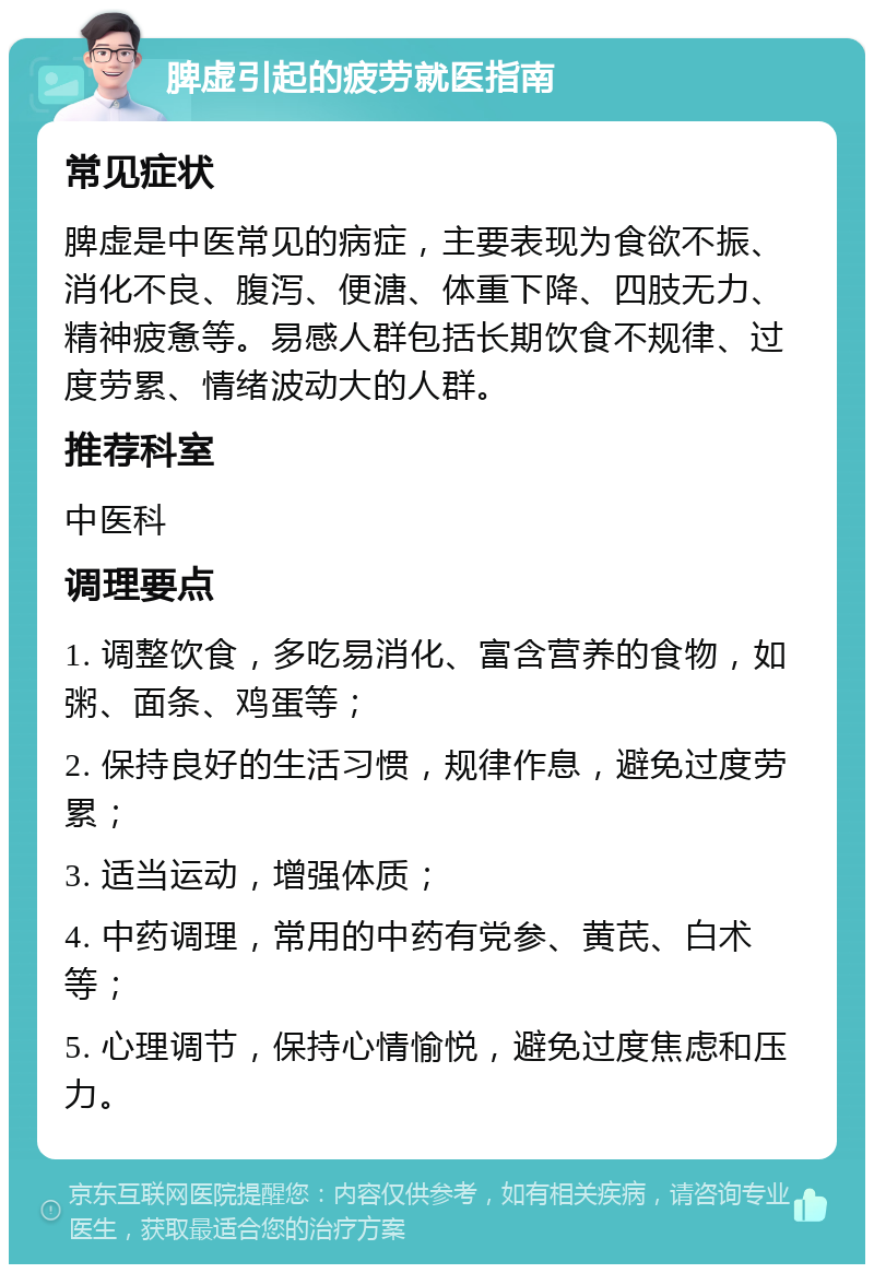 脾虚引起的疲劳就医指南 常见症状 脾虚是中医常见的病症，主要表现为食欲不振、消化不良、腹泻、便溏、体重下降、四肢无力、精神疲惫等。易感人群包括长期饮食不规律、过度劳累、情绪波动大的人群。 推荐科室 中医科 调理要点 1. 调整饮食，多吃易消化、富含营养的食物，如粥、面条、鸡蛋等； 2. 保持良好的生活习惯，规律作息，避免过度劳累； 3. 适当运动，增强体质； 4. 中药调理，常用的中药有党参、黄芪、白术等； 5. 心理调节，保持心情愉悦，避免过度焦虑和压力。