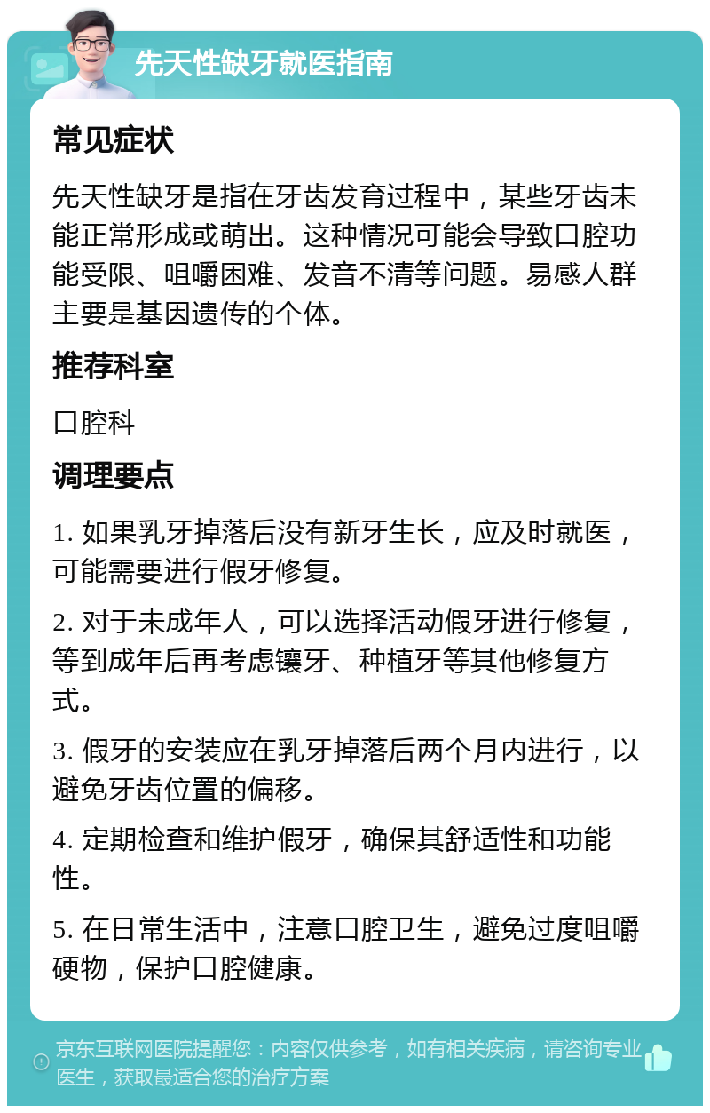 先天性缺牙就医指南 常见症状 先天性缺牙是指在牙齿发育过程中，某些牙齿未能正常形成或萌出。这种情况可能会导致口腔功能受限、咀嚼困难、发音不清等问题。易感人群主要是基因遗传的个体。 推荐科室 口腔科 调理要点 1. 如果乳牙掉落后没有新牙生长，应及时就医，可能需要进行假牙修复。 2. 对于未成年人，可以选择活动假牙进行修复，等到成年后再考虑镶牙、种植牙等其他修复方式。 3. 假牙的安装应在乳牙掉落后两个月内进行，以避免牙齿位置的偏移。 4. 定期检查和维护假牙，确保其舒适性和功能性。 5. 在日常生活中，注意口腔卫生，避免过度咀嚼硬物，保护口腔健康。