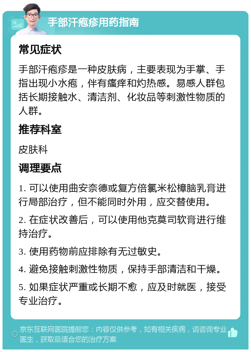 手部汗疱疹用药指南 常见症状 手部汗疱疹是一种皮肤病，主要表现为手掌、手指出现小水疱，伴有瘙痒和灼热感。易感人群包括长期接触水、清洁剂、化妆品等刺激性物质的人群。 推荐科室 皮肤科 调理要点 1. 可以使用曲安奈德或复方倍氯米松樟脑乳膏进行局部治疗，但不能同时外用，应交替使用。 2. 在症状改善后，可以使用他克莫司软膏进行维持治疗。 3. 使用药物前应排除有无过敏史。 4. 避免接触刺激性物质，保持手部清洁和干燥。 5. 如果症状严重或长期不愈，应及时就医，接受专业治疗。