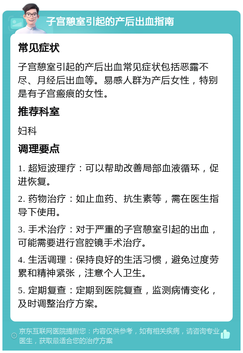 子宫憩室引起的产后出血指南 常见症状 子宫憩室引起的产后出血常见症状包括恶露不尽、月经后出血等。易感人群为产后女性，特别是有子宫瘢痕的女性。 推荐科室 妇科 调理要点 1. 超短波理疗：可以帮助改善局部血液循环，促进恢复。 2. 药物治疗：如止血药、抗生素等，需在医生指导下使用。 3. 手术治疗：对于严重的子宫憩室引起的出血，可能需要进行宫腔镜手术治疗。 4. 生活调理：保持良好的生活习惯，避免过度劳累和精神紧张，注意个人卫生。 5. 定期复查：定期到医院复查，监测病情变化，及时调整治疗方案。