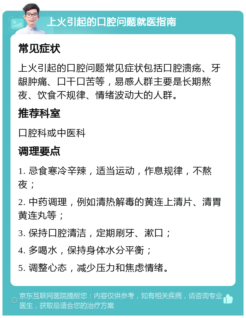 上火引起的口腔问题就医指南 常见症状 上火引起的口腔问题常见症状包括口腔溃疡、牙龈肿痛、口干口苦等，易感人群主要是长期熬夜、饮食不规律、情绪波动大的人群。 推荐科室 口腔科或中医科 调理要点 1. 忌食寒冷辛辣，适当运动，作息规律，不熬夜； 2. 中药调理，例如清热解毒的黄连上清片、清胃黄连丸等； 3. 保持口腔清洁，定期刷牙、漱口； 4. 多喝水，保持身体水分平衡； 5. 调整心态，减少压力和焦虑情绪。