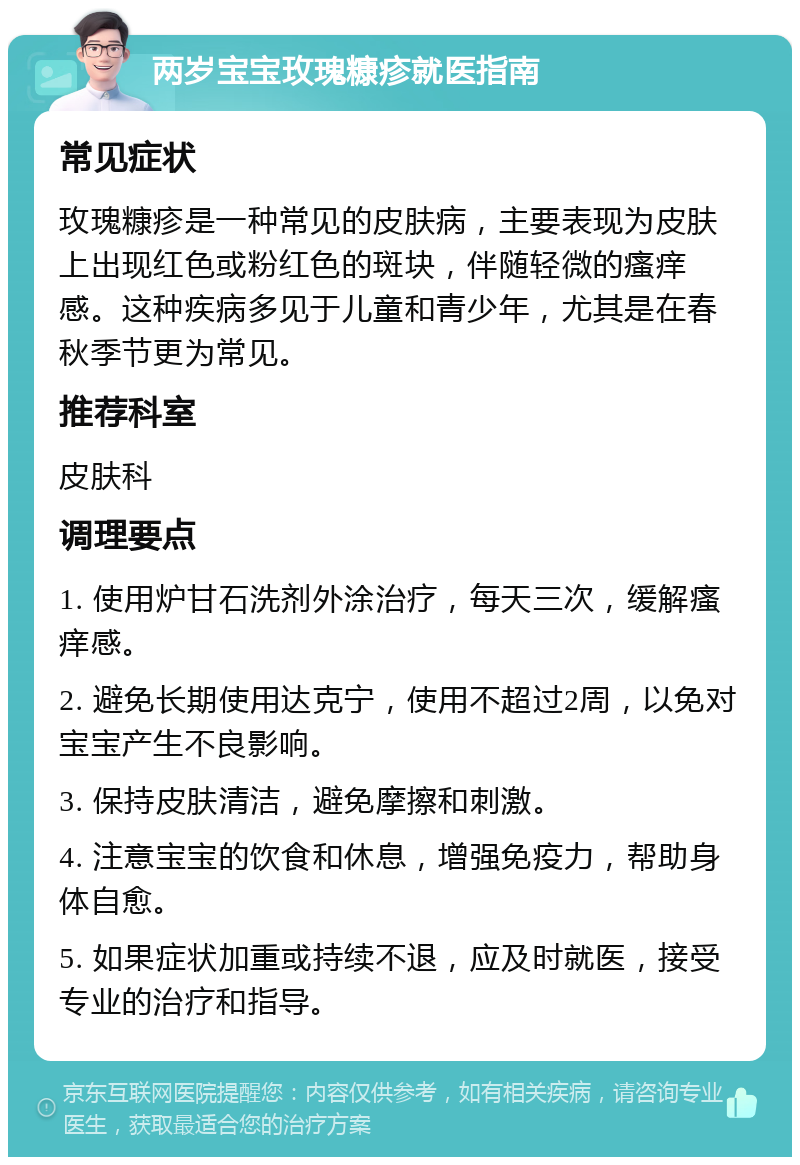 两岁宝宝玫瑰糠疹就医指南 常见症状 玫瑰糠疹是一种常见的皮肤病，主要表现为皮肤上出现红色或粉红色的斑块，伴随轻微的瘙痒感。这种疾病多见于儿童和青少年，尤其是在春秋季节更为常见。 推荐科室 皮肤科 调理要点 1. 使用炉甘石洗剂外涂治疗，每天三次，缓解瘙痒感。 2. 避免长期使用达克宁，使用不超过2周，以免对宝宝产生不良影响。 3. 保持皮肤清洁，避免摩擦和刺激。 4. 注意宝宝的饮食和休息，增强免疫力，帮助身体自愈。 5. 如果症状加重或持续不退，应及时就医，接受专业的治疗和指导。