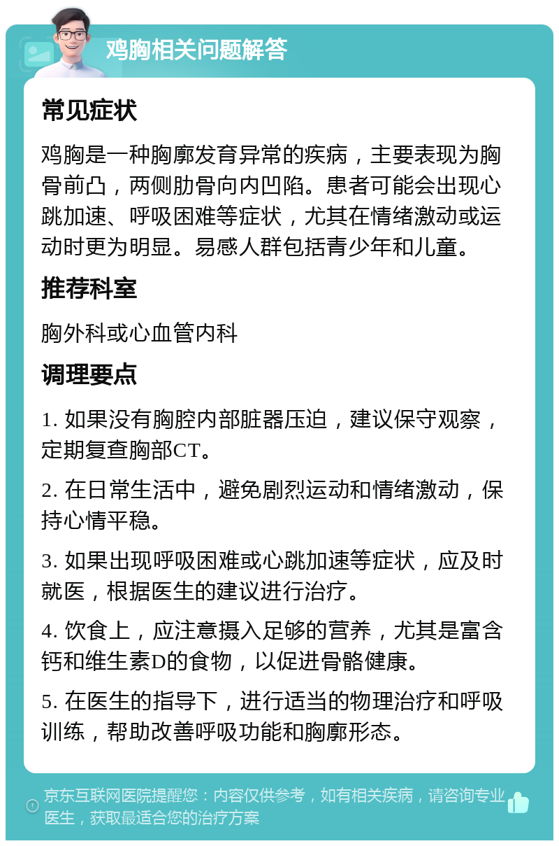 鸡胸相关问题解答 常见症状 鸡胸是一种胸廓发育异常的疾病，主要表现为胸骨前凸，两侧肋骨向内凹陷。患者可能会出现心跳加速、呼吸困难等症状，尤其在情绪激动或运动时更为明显。易感人群包括青少年和儿童。 推荐科室 胸外科或心血管内科 调理要点 1. 如果没有胸腔内部脏器压迫，建议保守观察，定期复查胸部CT。 2. 在日常生活中，避免剧烈运动和情绪激动，保持心情平稳。 3. 如果出现呼吸困难或心跳加速等症状，应及时就医，根据医生的建议进行治疗。 4. 饮食上，应注意摄入足够的营养，尤其是富含钙和维生素D的食物，以促进骨骼健康。 5. 在医生的指导下，进行适当的物理治疗和呼吸训练，帮助改善呼吸功能和胸廓形态。