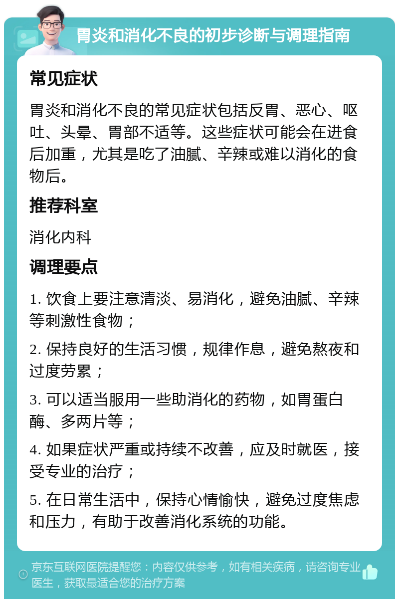 胃炎和消化不良的初步诊断与调理指南 常见症状 胃炎和消化不良的常见症状包括反胃、恶心、呕吐、头晕、胃部不适等。这些症状可能会在进食后加重，尤其是吃了油腻、辛辣或难以消化的食物后。 推荐科室 消化内科 调理要点 1. 饮食上要注意清淡、易消化，避免油腻、辛辣等刺激性食物； 2. 保持良好的生活习惯，规律作息，避免熬夜和过度劳累； 3. 可以适当服用一些助消化的药物，如胃蛋白酶、多两片等； 4. 如果症状严重或持续不改善，应及时就医，接受专业的治疗； 5. 在日常生活中，保持心情愉快，避免过度焦虑和压力，有助于改善消化系统的功能。