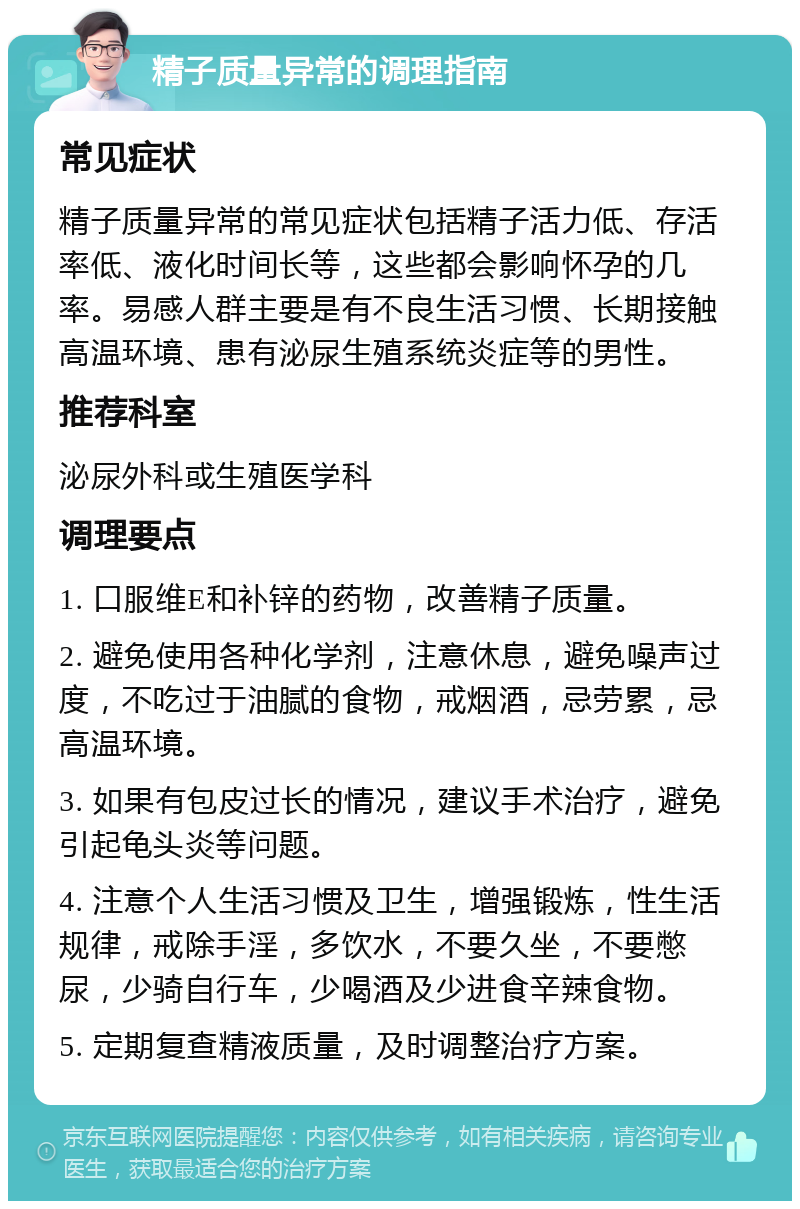 精子质量异常的调理指南 常见症状 精子质量异常的常见症状包括精子活力低、存活率低、液化时间长等，这些都会影响怀孕的几率。易感人群主要是有不良生活习惯、长期接触高温环境、患有泌尿生殖系统炎症等的男性。 推荐科室 泌尿外科或生殖医学科 调理要点 1. 口服维E和补锌的药物，改善精子质量。 2. 避免使用各种化学剂，注意休息，避免噪声过度，不吃过于油腻的食物，戒烟酒，忌劳累，忌高温环境。 3. 如果有包皮过长的情况，建议手术治疗，避免引起龟头炎等问题。 4. 注意个人生活习惯及卫生，增强锻炼，性生活规律，戒除手淫，多饮水，不要久坐，不要憋尿，少骑自行车，少喝酒及少进食辛辣食物。 5. 定期复查精液质量，及时调整治疗方案。