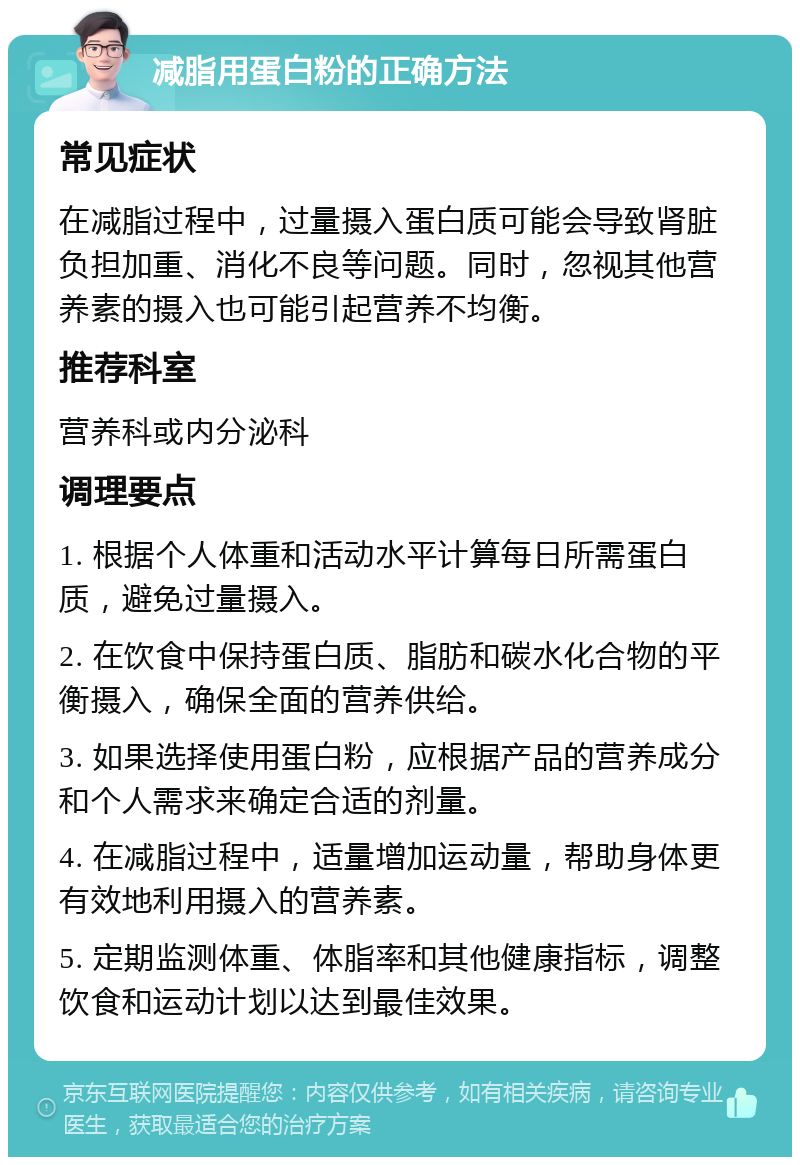 减脂用蛋白粉的正确方法 常见症状 在减脂过程中，过量摄入蛋白质可能会导致肾脏负担加重、消化不良等问题。同时，忽视其他营养素的摄入也可能引起营养不均衡。 推荐科室 营养科或内分泌科 调理要点 1. 根据个人体重和活动水平计算每日所需蛋白质，避免过量摄入。 2. 在饮食中保持蛋白质、脂肪和碳水化合物的平衡摄入，确保全面的营养供给。 3. 如果选择使用蛋白粉，应根据产品的营养成分和个人需求来确定合适的剂量。 4. 在减脂过程中，适量增加运动量，帮助身体更有效地利用摄入的营养素。 5. 定期监测体重、体脂率和其他健康指标，调整饮食和运动计划以达到最佳效果。