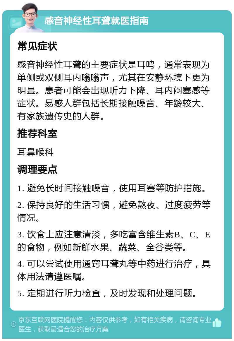 感音神经性耳聋就医指南 常见症状 感音神经性耳聋的主要症状是耳鸣，通常表现为单侧或双侧耳内嗡嗡声，尤其在安静环境下更为明显。患者可能会出现听力下降、耳内闷塞感等症状。易感人群包括长期接触噪音、年龄较大、有家族遗传史的人群。 推荐科室 耳鼻喉科 调理要点 1. 避免长时间接触噪音，使用耳塞等防护措施。 2. 保持良好的生活习惯，避免熬夜、过度疲劳等情况。 3. 饮食上应注意清淡，多吃富含维生素B、C、E的食物，例如新鲜水果、蔬菜、全谷类等。 4. 可以尝试使用通窍耳聋丸等中药进行治疗，具体用法请遵医嘱。 5. 定期进行听力检查，及时发现和处理问题。