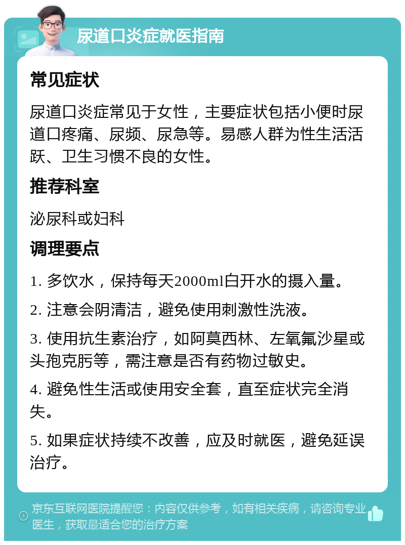 尿道口炎症就医指南 常见症状 尿道口炎症常见于女性，主要症状包括小便时尿道口疼痛、尿频、尿急等。易感人群为性生活活跃、卫生习惯不良的女性。 推荐科室 泌尿科或妇科 调理要点 1. 多饮水，保持每天2000ml白开水的摄入量。 2. 注意会阴清洁，避免使用刺激性洗液。 3. 使用抗生素治疗，如阿莫西林、左氧氟沙星或头孢克肟等，需注意是否有药物过敏史。 4. 避免性生活或使用安全套，直至症状完全消失。 5. 如果症状持续不改善，应及时就医，避免延误治疗。