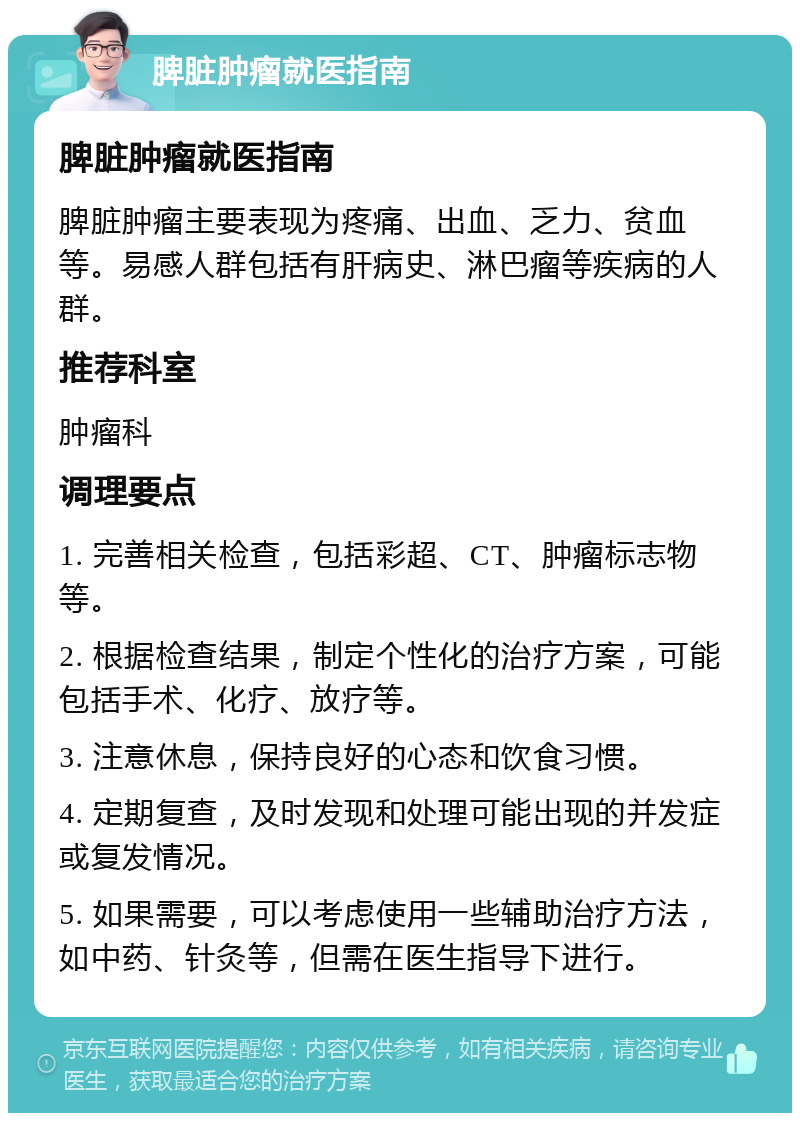 脾脏肿瘤就医指南 脾脏肿瘤就医指南 脾脏肿瘤主要表现为疼痛、出血、乏力、贫血等。易感人群包括有肝病史、淋巴瘤等疾病的人群。 推荐科室 肿瘤科 调理要点 1. 完善相关检查，包括彩超、CT、肿瘤标志物等。 2. 根据检查结果，制定个性化的治疗方案，可能包括手术、化疗、放疗等。 3. 注意休息，保持良好的心态和饮食习惯。 4. 定期复查，及时发现和处理可能出现的并发症或复发情况。 5. 如果需要，可以考虑使用一些辅助治疗方法，如中药、针灸等，但需在医生指导下进行。