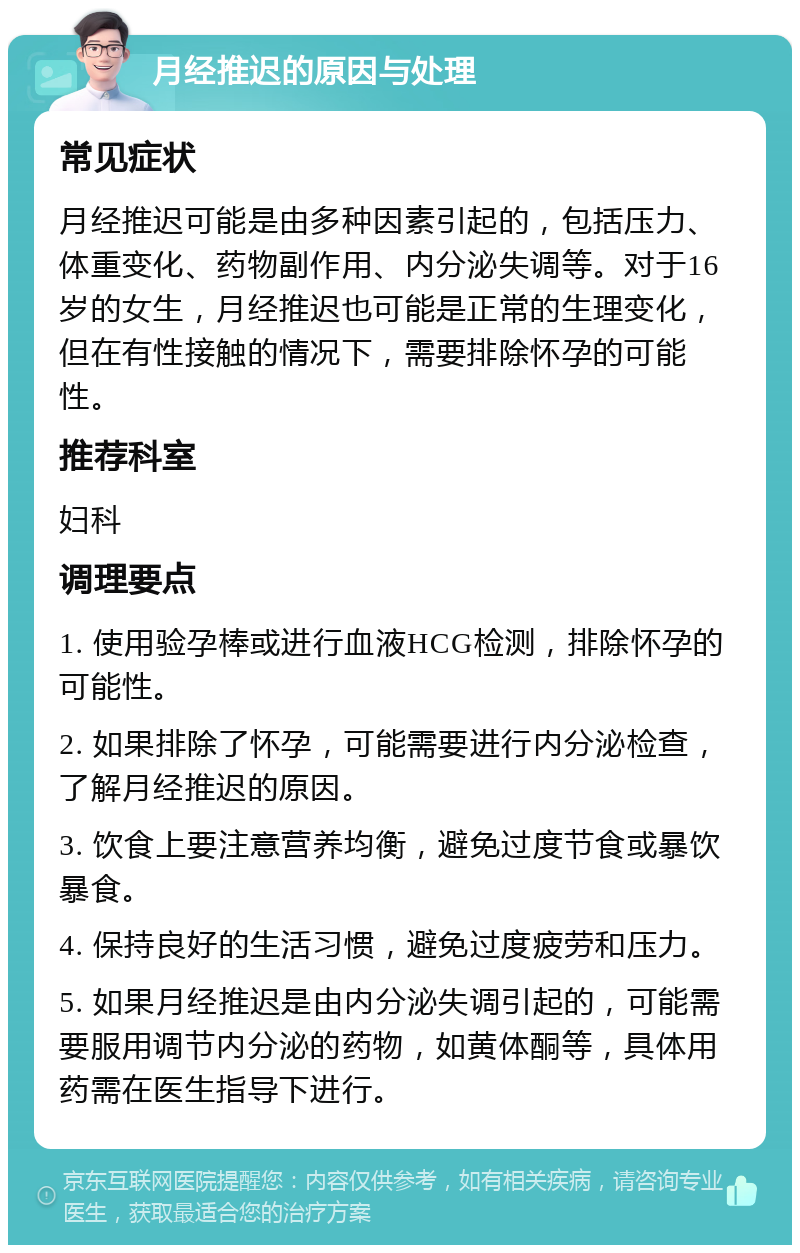 月经推迟的原因与处理 常见症状 月经推迟可能是由多种因素引起的，包括压力、体重变化、药物副作用、内分泌失调等。对于16岁的女生，月经推迟也可能是正常的生理变化，但在有性接触的情况下，需要排除怀孕的可能性。 推荐科室 妇科 调理要点 1. 使用验孕棒或进行血液HCG检测，排除怀孕的可能性。 2. 如果排除了怀孕，可能需要进行内分泌检查，了解月经推迟的原因。 3. 饮食上要注意营养均衡，避免过度节食或暴饮暴食。 4. 保持良好的生活习惯，避免过度疲劳和压力。 5. 如果月经推迟是由内分泌失调引起的，可能需要服用调节内分泌的药物，如黄体酮等，具体用药需在医生指导下进行。