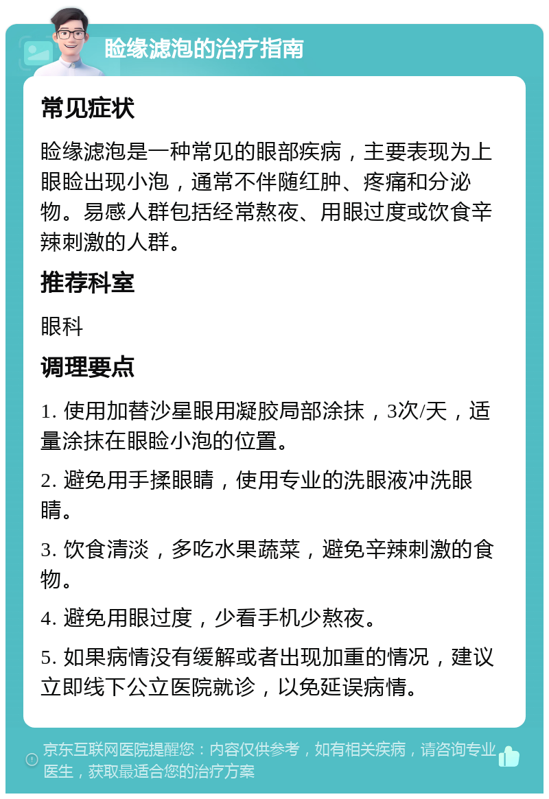 睑缘滤泡的治疗指南 常见症状 睑缘滤泡是一种常见的眼部疾病，主要表现为上眼睑出现小泡，通常不伴随红肿、疼痛和分泌物。易感人群包括经常熬夜、用眼过度或饮食辛辣刺激的人群。 推荐科室 眼科 调理要点 1. 使用加替沙星眼用凝胶局部涂抹，3次/天，适量涂抹在眼睑小泡的位置。 2. 避免用手揉眼睛，使用专业的洗眼液冲洗眼睛。 3. 饮食清淡，多吃水果蔬菜，避免辛辣刺激的食物。 4. 避免用眼过度，少看手机少熬夜。 5. 如果病情没有缓解或者出现加重的情况，建议立即线下公立医院就诊，以免延误病情。