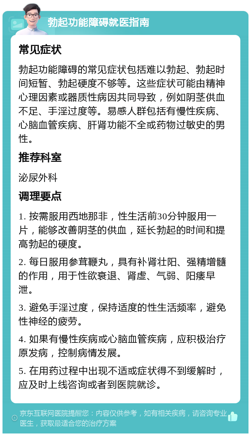 勃起功能障碍就医指南 常见症状 勃起功能障碍的常见症状包括难以勃起、勃起时间短暂、勃起硬度不够等。这些症状可能由精神心理因素或器质性病因共同导致，例如阴茎供血不足、手淫过度等。易感人群包括有慢性疾病、心脑血管疾病、肝肾功能不全或药物过敏史的男性。 推荐科室 泌尿外科 调理要点 1. 按需服用西地那非，性生活前30分钟服用一片，能够改善阴茎的供血，延长勃起的时间和提高勃起的硬度。 2. 每日服用参茸鞭丸，具有补肾壮阳、强精增髓的作用，用于性欲衰退、肾虚、气弱、阳痿早泄。 3. 避免手淫过度，保持适度的性生活频率，避免性神经的疲劳。 4. 如果有慢性疾病或心脑血管疾病，应积极治疗原发病，控制病情发展。 5. 在用药过程中出现不适或症状得不到缓解时，应及时上线咨询或者到医院就诊。