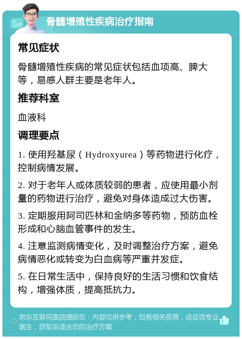 骨髓增殖性疾病治疗指南 常见症状 骨髓增殖性疾病的常见症状包括血项高、脾大等，易感人群主要是老年人。 推荐科室 血液科 调理要点 1. 使用羟基尿（Hydroxyurea）等药物进行化疗，控制病情发展。 2. 对于老年人或体质较弱的患者，应使用最小剂量的药物进行治疗，避免对身体造成过大伤害。 3. 定期服用阿司匹林和金纳多等药物，预防血栓形成和心脑血管事件的发生。 4. 注意监测病情变化，及时调整治疗方案，避免病情恶化或转变为白血病等严重并发症。 5. 在日常生活中，保持良好的生活习惯和饮食结构，增强体质，提高抵抗力。