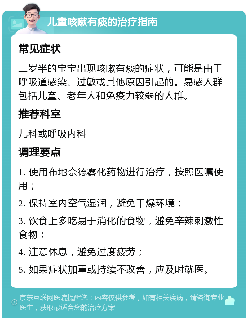 儿童咳嗽有痰的治疗指南 常见症状 三岁半的宝宝出现咳嗽有痰的症状，可能是由于呼吸道感染、过敏或其他原因引起的。易感人群包括儿童、老年人和免疫力较弱的人群。 推荐科室 儿科或呼吸内科 调理要点 1. 使用布地奈德雾化药物进行治疗，按照医嘱使用； 2. 保持室内空气湿润，避免干燥环境； 3. 饮食上多吃易于消化的食物，避免辛辣刺激性食物； 4. 注意休息，避免过度疲劳； 5. 如果症状加重或持续不改善，应及时就医。