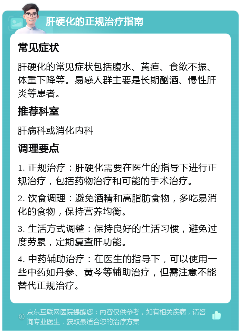 肝硬化的正规治疗指南 常见症状 肝硬化的常见症状包括腹水、黄疸、食欲不振、体重下降等。易感人群主要是长期酗酒、慢性肝炎等患者。 推荐科室 肝病科或消化内科 调理要点 1. 正规治疗：肝硬化需要在医生的指导下进行正规治疗，包括药物治疗和可能的手术治疗。 2. 饮食调理：避免酒精和高脂肪食物，多吃易消化的食物，保持营养均衡。 3. 生活方式调整：保持良好的生活习惯，避免过度劳累，定期复查肝功能。 4. 中药辅助治疗：在医生的指导下，可以使用一些中药如丹参、黄芩等辅助治疗，但需注意不能替代正规治疗。