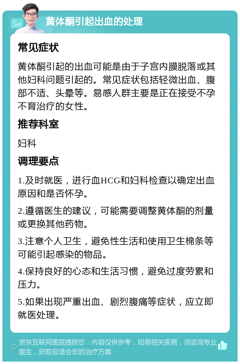 黄体酮引起出血的处理 常见症状 黄体酮引起的出血可能是由于子宫内膜脱落或其他妇科问题引起的。常见症状包括轻微出血、腹部不适、头晕等。易感人群主要是正在接受不孕不育治疗的女性。 推荐科室 妇科 调理要点 1.及时就医，进行血HCG和妇科检查以确定出血原因和是否怀孕。 2.遵循医生的建议，可能需要调整黄体酮的剂量或更换其他药物。 3.注意个人卫生，避免性生活和使用卫生棉条等可能引起感染的物品。 4.保持良好的心态和生活习惯，避免过度劳累和压力。 5.如果出现严重出血、剧烈腹痛等症状，应立即就医处理。