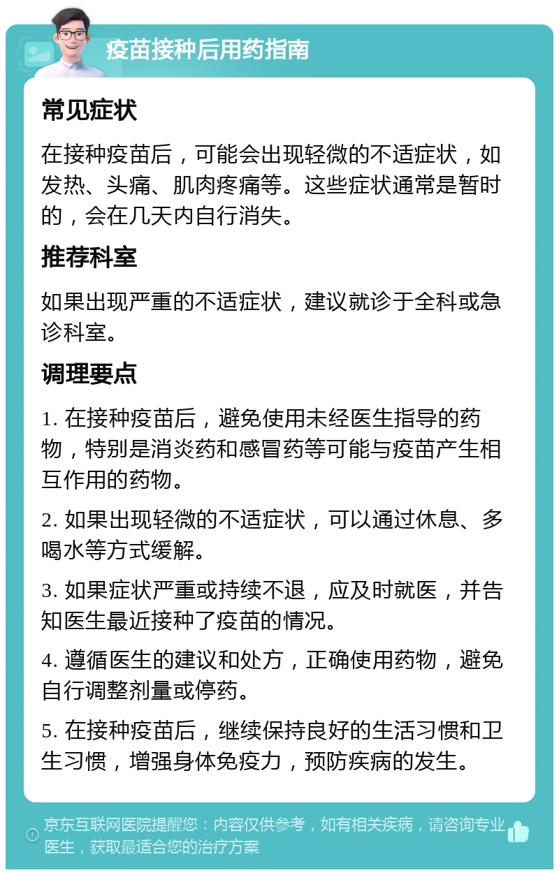 疫苗接种后用药指南 常见症状 在接种疫苗后，可能会出现轻微的不适症状，如发热、头痛、肌肉疼痛等。这些症状通常是暂时的，会在几天内自行消失。 推荐科室 如果出现严重的不适症状，建议就诊于全科或急诊科室。 调理要点 1. 在接种疫苗后，避免使用未经医生指导的药物，特别是消炎药和感冒药等可能与疫苗产生相互作用的药物。 2. 如果出现轻微的不适症状，可以通过休息、多喝水等方式缓解。 3. 如果症状严重或持续不退，应及时就医，并告知医生最近接种了疫苗的情况。 4. 遵循医生的建议和处方，正确使用药物，避免自行调整剂量或停药。 5. 在接种疫苗后，继续保持良好的生活习惯和卫生习惯，增强身体免疫力，预防疾病的发生。