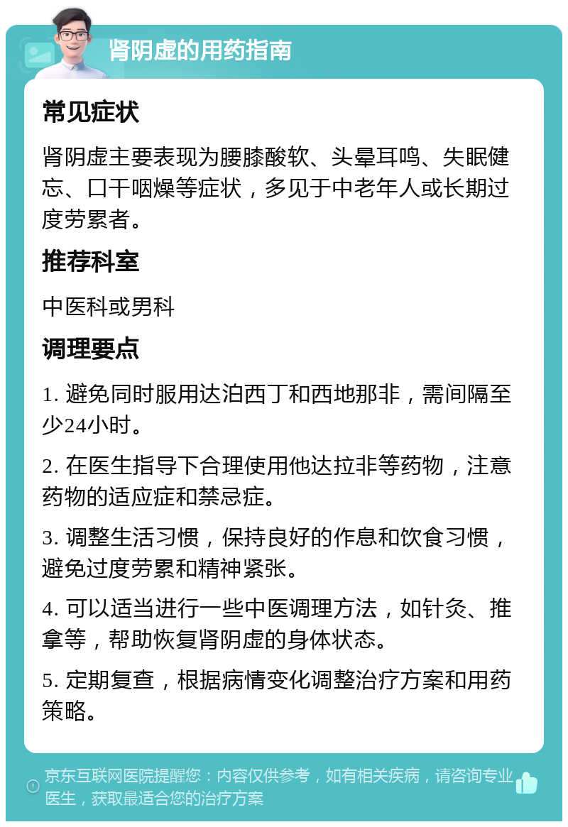 肾阴虚的用药指南 常见症状 肾阴虚主要表现为腰膝酸软、头晕耳鸣、失眠健忘、口干咽燥等症状，多见于中老年人或长期过度劳累者。 推荐科室 中医科或男科 调理要点 1. 避免同时服用达泊西丁和西地那非，需间隔至少24小时。 2. 在医生指导下合理使用他达拉非等药物，注意药物的适应症和禁忌症。 3. 调整生活习惯，保持良好的作息和饮食习惯，避免过度劳累和精神紧张。 4. 可以适当进行一些中医调理方法，如针灸、推拿等，帮助恢复肾阴虚的身体状态。 5. 定期复查，根据病情变化调整治疗方案和用药策略。