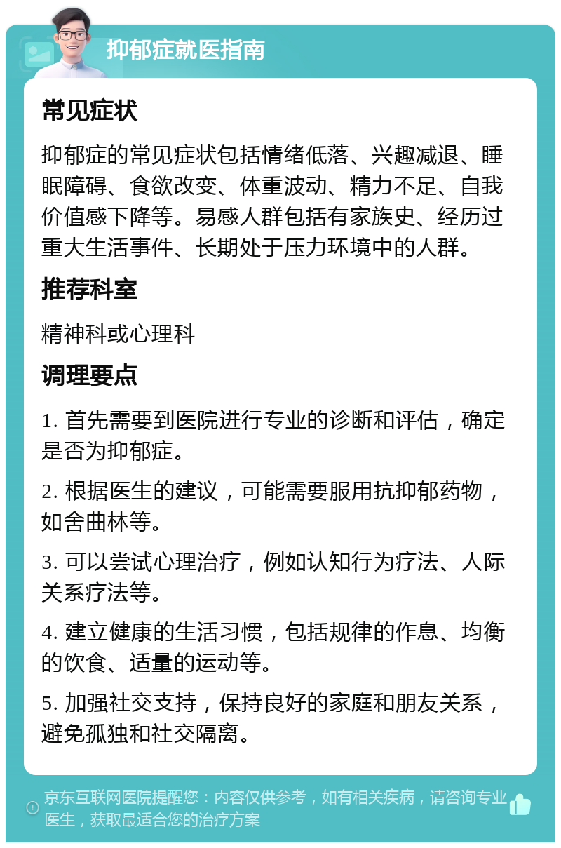 抑郁症就医指南 常见症状 抑郁症的常见症状包括情绪低落、兴趣减退、睡眠障碍、食欲改变、体重波动、精力不足、自我价值感下降等。易感人群包括有家族史、经历过重大生活事件、长期处于压力环境中的人群。 推荐科室 精神科或心理科 调理要点 1. 首先需要到医院进行专业的诊断和评估，确定是否为抑郁症。 2. 根据医生的建议，可能需要服用抗抑郁药物，如舍曲林等。 3. 可以尝试心理治疗，例如认知行为疗法、人际关系疗法等。 4. 建立健康的生活习惯，包括规律的作息、均衡的饮食、适量的运动等。 5. 加强社交支持，保持良好的家庭和朋友关系，避免孤独和社交隔离。