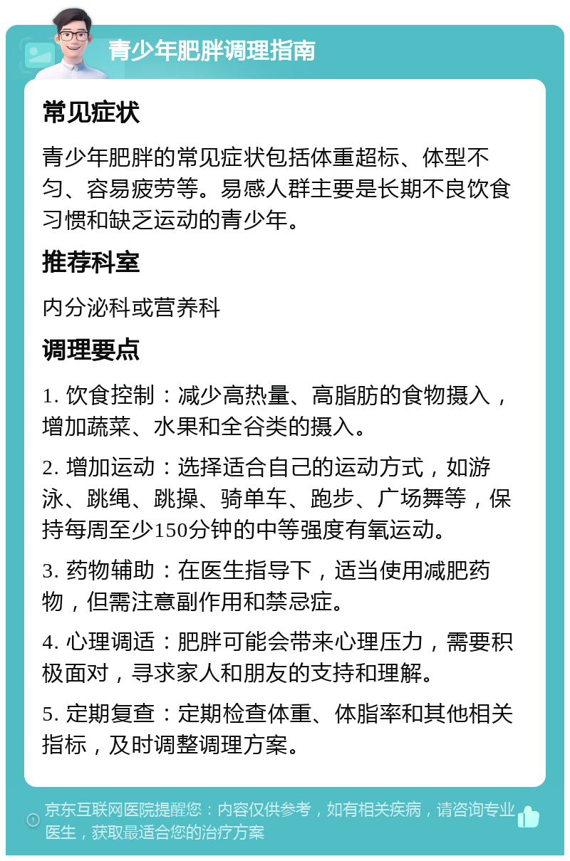 青少年肥胖调理指南 常见症状 青少年肥胖的常见症状包括体重超标、体型不匀、容易疲劳等。易感人群主要是长期不良饮食习惯和缺乏运动的青少年。 推荐科室 内分泌科或营养科 调理要点 1. 饮食控制：减少高热量、高脂肪的食物摄入，增加蔬菜、水果和全谷类的摄入。 2. 增加运动：选择适合自己的运动方式，如游泳、跳绳、跳操、骑单车、跑步、广场舞等，保持每周至少150分钟的中等强度有氧运动。 3. 药物辅助：在医生指导下，适当使用减肥药物，但需注意副作用和禁忌症。 4. 心理调适：肥胖可能会带来心理压力，需要积极面对，寻求家人和朋友的支持和理解。 5. 定期复查：定期检查体重、体脂率和其他相关指标，及时调整调理方案。