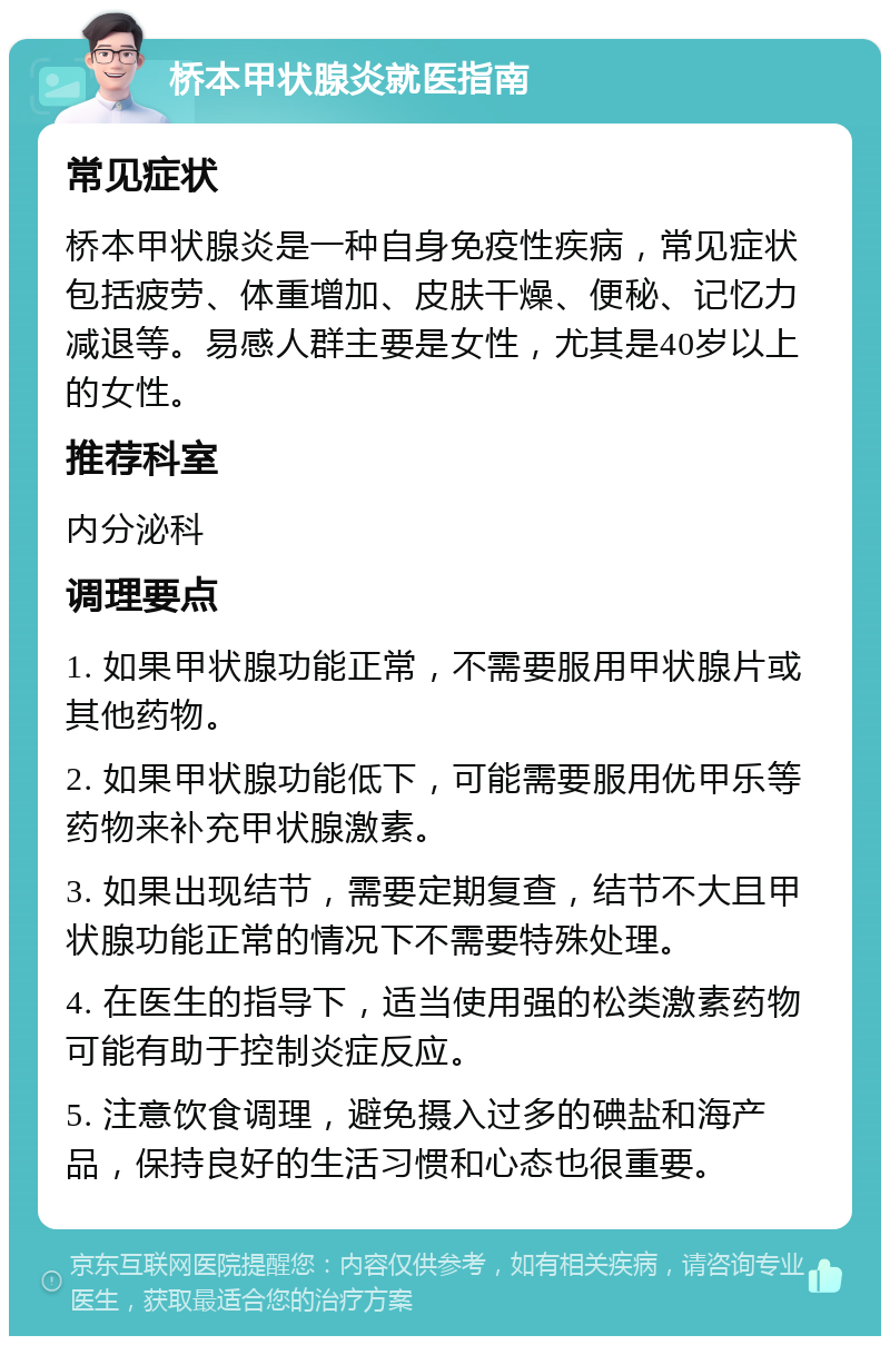 桥本甲状腺炎就医指南 常见症状 桥本甲状腺炎是一种自身免疫性疾病，常见症状包括疲劳、体重增加、皮肤干燥、便秘、记忆力减退等。易感人群主要是女性，尤其是40岁以上的女性。 推荐科室 内分泌科 调理要点 1. 如果甲状腺功能正常，不需要服用甲状腺片或其他药物。 2. 如果甲状腺功能低下，可能需要服用优甲乐等药物来补充甲状腺激素。 3. 如果出现结节，需要定期复查，结节不大且甲状腺功能正常的情况下不需要特殊处理。 4. 在医生的指导下，适当使用强的松类激素药物可能有助于控制炎症反应。 5. 注意饮食调理，避免摄入过多的碘盐和海产品，保持良好的生活习惯和心态也很重要。