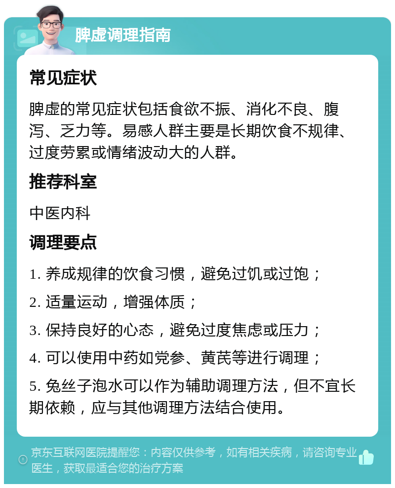 脾虚调理指南 常见症状 脾虚的常见症状包括食欲不振、消化不良、腹泻、乏力等。易感人群主要是长期饮食不规律、过度劳累或情绪波动大的人群。 推荐科室 中医内科 调理要点 1. 养成规律的饮食习惯，避免过饥或过饱； 2. 适量运动，增强体质； 3. 保持良好的心态，避免过度焦虑或压力； 4. 可以使用中药如党参、黄芪等进行调理； 5. 兔丝子泡水可以作为辅助调理方法，但不宜长期依赖，应与其他调理方法结合使用。