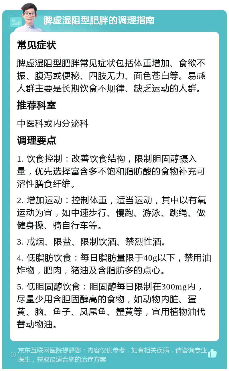 脾虚湿阻型肥胖的调理指南 常见症状 脾虚湿阻型肥胖常见症状包括体重增加、食欲不振、腹泻或便秘、四肢无力、面色苍白等。易感人群主要是长期饮食不规律、缺乏运动的人群。 推荐科室 中医科或内分泌科 调理要点 1. 饮食控制：改善饮食结构，限制胆固醇摄入量，优先选择富含多不饱和脂肪酸的食物补充可溶性膳食纤维。 2. 增加运动：控制体重，适当运动，其中以有氧运动为宜，如中速步行、慢跑、游泳、跳绳、做健身操、骑自行车等。 3. 戒烟、限盐、限制饮酒、禁烈性酒。 4. 低脂肪饮食：每日脂肪量限于40g以下，禁用油炸物，肥肉，猪油及含脂肪多的点心。 5. 低胆固醇饮食：胆固醇每日限制在300mg内，尽量少用含胆固醇高的食物，如动物内脏、蛋黄、脑、鱼子、凤尾鱼、蟹黄等，宜用植物油代替动物油。