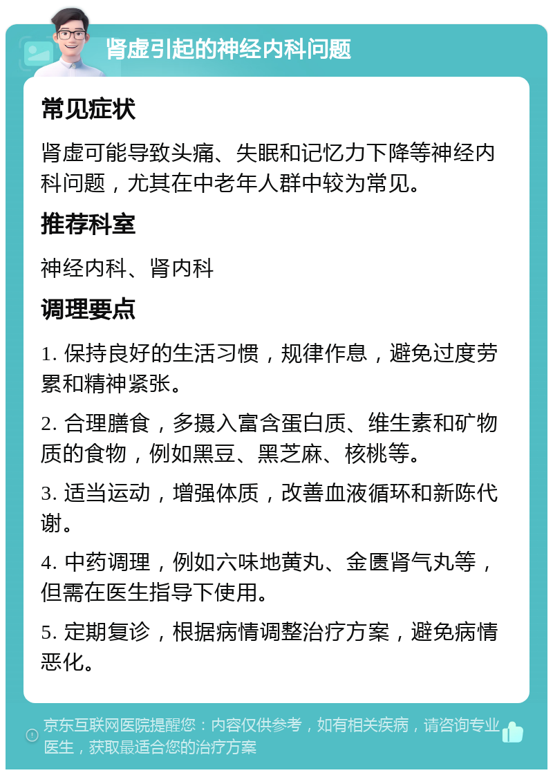 肾虚引起的神经内科问题 常见症状 肾虚可能导致头痛、失眠和记忆力下降等神经内科问题，尤其在中老年人群中较为常见。 推荐科室 神经内科、肾内科 调理要点 1. 保持良好的生活习惯，规律作息，避免过度劳累和精神紧张。 2. 合理膳食，多摄入富含蛋白质、维生素和矿物质的食物，例如黑豆、黑芝麻、核桃等。 3. 适当运动，增强体质，改善血液循环和新陈代谢。 4. 中药调理，例如六味地黄丸、金匮肾气丸等，但需在医生指导下使用。 5. 定期复诊，根据病情调整治疗方案，避免病情恶化。