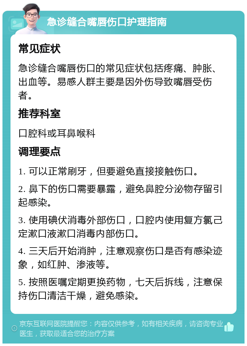 急诊缝合嘴唇伤口护理指南 常见症状 急诊缝合嘴唇伤口的常见症状包括疼痛、肿胀、出血等。易感人群主要是因外伤导致嘴唇受伤者。 推荐科室 口腔科或耳鼻喉科 调理要点 1. 可以正常刷牙，但要避免直接接触伤口。 2. 鼻下的伤口需要暴露，避免鼻腔分泌物存留引起感染。 3. 使用碘伏消毒外部伤口，口腔内使用复方氯己定漱口液漱口消毒内部伤口。 4. 三天后开始消肿，注意观察伤口是否有感染迹象，如红肿、渗液等。 5. 按照医嘱定期更换药物，七天后拆线，注意保持伤口清洁干燥，避免感染。