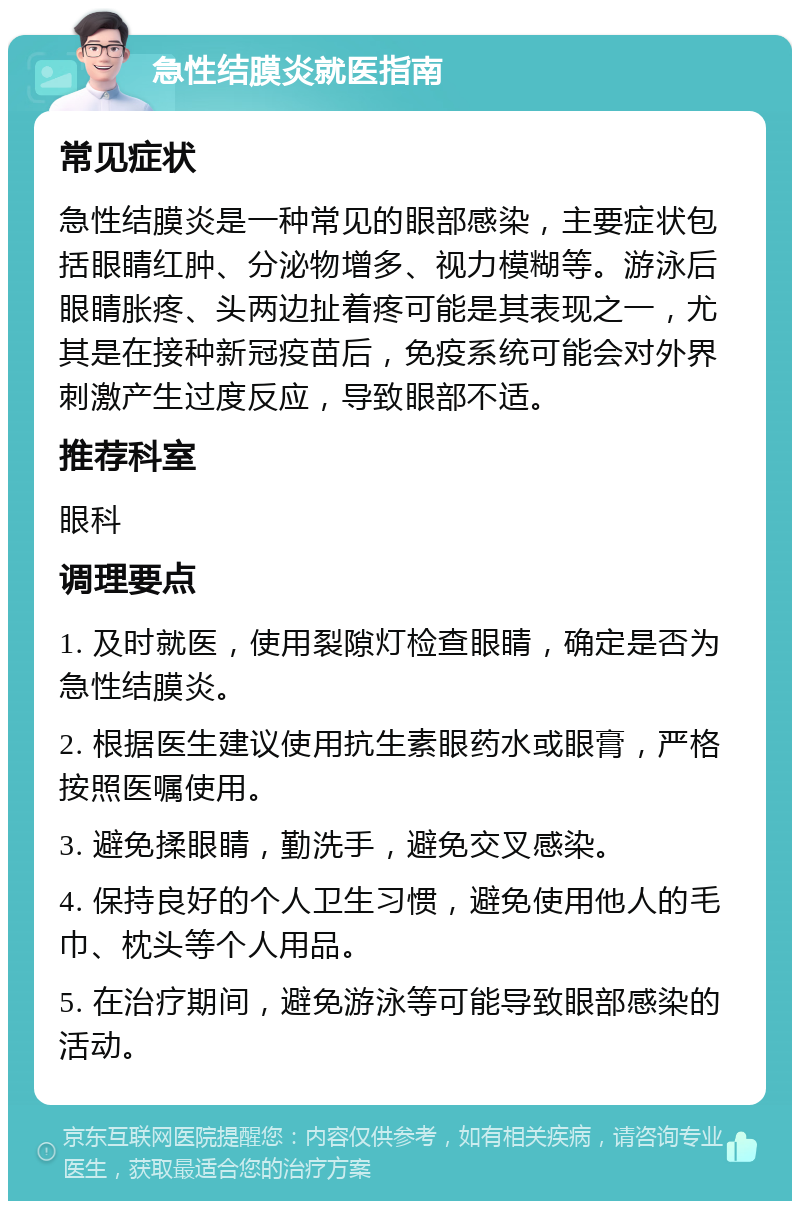 急性结膜炎就医指南 常见症状 急性结膜炎是一种常见的眼部感染，主要症状包括眼睛红肿、分泌物增多、视力模糊等。游泳后眼睛胀疼、头两边扯着疼可能是其表现之一，尤其是在接种新冠疫苗后，免疫系统可能会对外界刺激产生过度反应，导致眼部不适。 推荐科室 眼科 调理要点 1. 及时就医，使用裂隙灯检查眼睛，确定是否为急性结膜炎。 2. 根据医生建议使用抗生素眼药水或眼膏，严格按照医嘱使用。 3. 避免揉眼睛，勤洗手，避免交叉感染。 4. 保持良好的个人卫生习惯，避免使用他人的毛巾、枕头等个人用品。 5. 在治疗期间，避免游泳等可能导致眼部感染的活动。