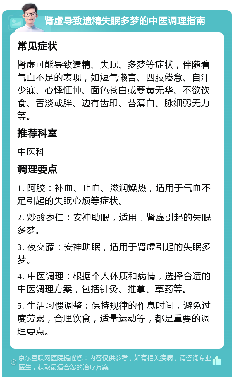 肾虚导致遗精失眠多梦的中医调理指南 常见症状 肾虚可能导致遗精、失眠、多梦等症状，伴随着气血不足的表现，如短气懒言、四肢倦怠、自汗少寐、心悸怔忡、面色苍白或萎黄无华、不欲饮食、舌淡或胖、边有齿印、苔薄白、脉细弱无力等。 推荐科室 中医科 调理要点 1. 阿胶：补血、止血、滋润燥热，适用于气血不足引起的失眠心烦等症状。 2. 炒酸枣仁：安神助眠，适用于肾虚引起的失眠多梦。 3. 夜交藤：安神助眠，适用于肾虚引起的失眠多梦。 4. 中医调理：根据个人体质和病情，选择合适的中医调理方案，包括针灸、推拿、草药等。 5. 生活习惯调整：保持规律的作息时间，避免过度劳累，合理饮食，适量运动等，都是重要的调理要点。