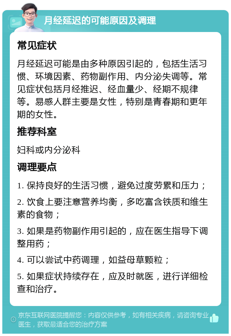 月经延迟的可能原因及调理 常见症状 月经延迟可能是由多种原因引起的，包括生活习惯、环境因素、药物副作用、内分泌失调等。常见症状包括月经推迟、经血量少、经期不规律等。易感人群主要是女性，特别是青春期和更年期的女性。 推荐科室 妇科或内分泌科 调理要点 1. 保持良好的生活习惯，避免过度劳累和压力； 2. 饮食上要注意营养均衡，多吃富含铁质和维生素的食物； 3. 如果是药物副作用引起的，应在医生指导下调整用药； 4. 可以尝试中药调理，如益母草颗粒； 5. 如果症状持续存在，应及时就医，进行详细检查和治疗。