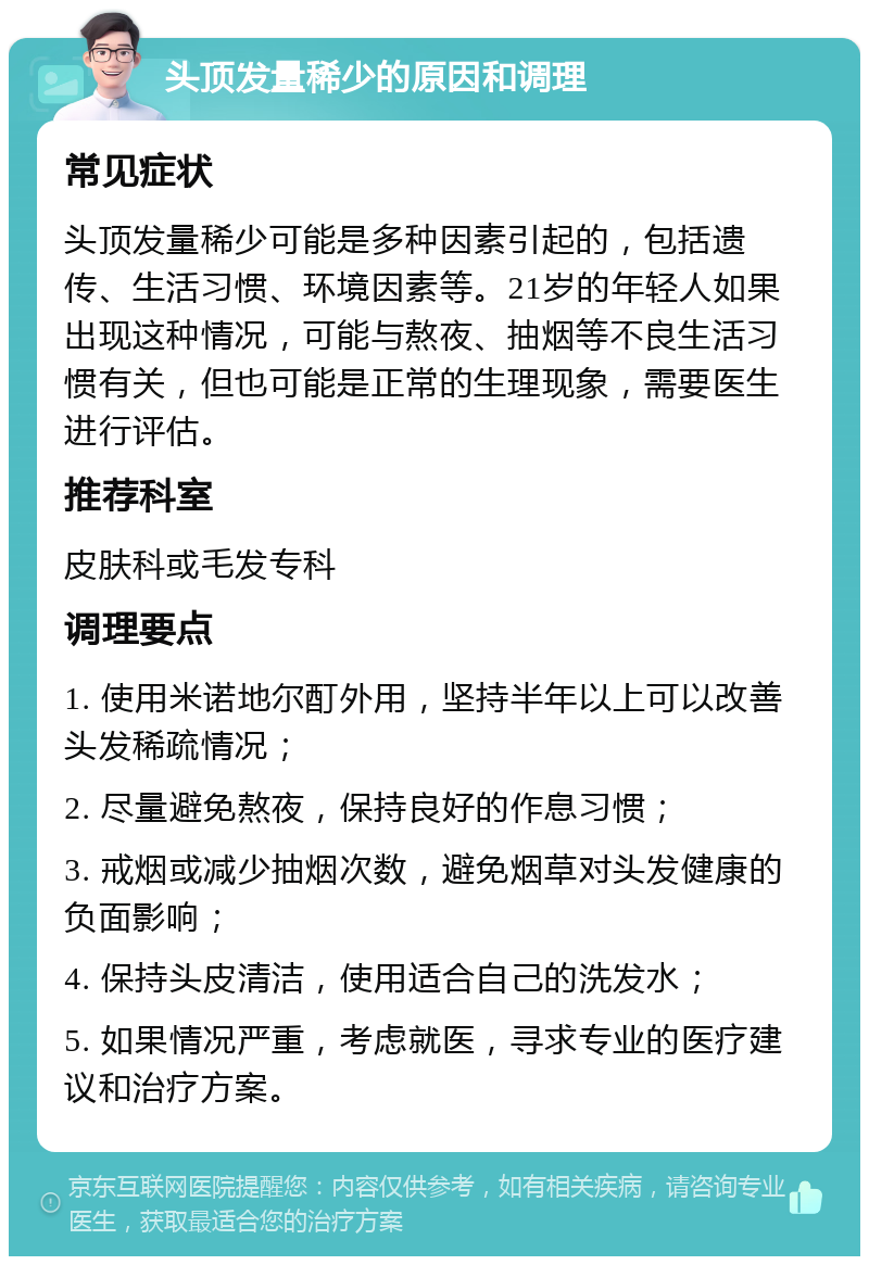 头顶发量稀少的原因和调理 常见症状 头顶发量稀少可能是多种因素引起的，包括遗传、生活习惯、环境因素等。21岁的年轻人如果出现这种情况，可能与熬夜、抽烟等不良生活习惯有关，但也可能是正常的生理现象，需要医生进行评估。 推荐科室 皮肤科或毛发专科 调理要点 1. 使用米诺地尔酊外用，坚持半年以上可以改善头发稀疏情况； 2. 尽量避免熬夜，保持良好的作息习惯； 3. 戒烟或减少抽烟次数，避免烟草对头发健康的负面影响； 4. 保持头皮清洁，使用适合自己的洗发水； 5. 如果情况严重，考虑就医，寻求专业的医疗建议和治疗方案。