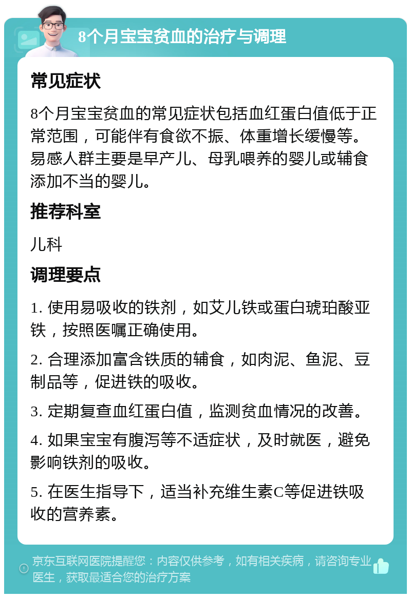 8个月宝宝贫血的治疗与调理 常见症状 8个月宝宝贫血的常见症状包括血红蛋白值低于正常范围，可能伴有食欲不振、体重增长缓慢等。易感人群主要是早产儿、母乳喂养的婴儿或辅食添加不当的婴儿。 推荐科室 儿科 调理要点 1. 使用易吸收的铁剂，如艾儿铁或蛋白琥珀酸亚铁，按照医嘱正确使用。 2. 合理添加富含铁质的辅食，如肉泥、鱼泥、豆制品等，促进铁的吸收。 3. 定期复查血红蛋白值，监测贫血情况的改善。 4. 如果宝宝有腹泻等不适症状，及时就医，避免影响铁剂的吸收。 5. 在医生指导下，适当补充维生素C等促进铁吸收的营养素。