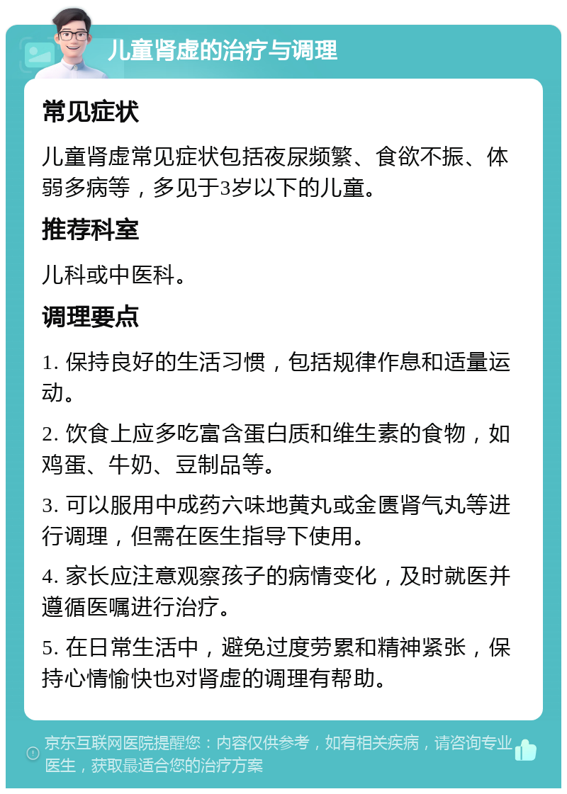 儿童肾虚的治疗与调理 常见症状 儿童肾虚常见症状包括夜尿频繁、食欲不振、体弱多病等，多见于3岁以下的儿童。 推荐科室 儿科或中医科。 调理要点 1. 保持良好的生活习惯，包括规律作息和适量运动。 2. 饮食上应多吃富含蛋白质和维生素的食物，如鸡蛋、牛奶、豆制品等。 3. 可以服用中成药六味地黄丸或金匮肾气丸等进行调理，但需在医生指导下使用。 4. 家长应注意观察孩子的病情变化，及时就医并遵循医嘱进行治疗。 5. 在日常生活中，避免过度劳累和精神紧张，保持心情愉快也对肾虚的调理有帮助。