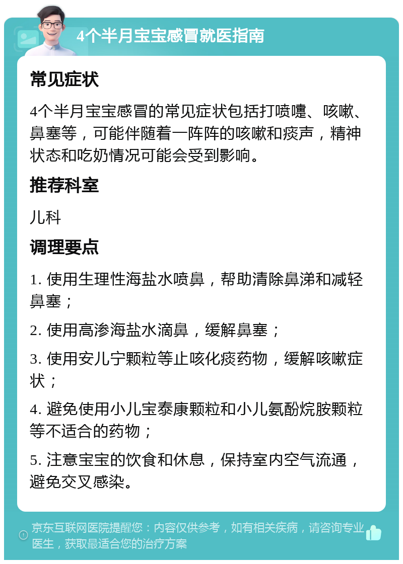 4个半月宝宝感冒就医指南 常见症状 4个半月宝宝感冒的常见症状包括打喷嚏、咳嗽、鼻塞等，可能伴随着一阵阵的咳嗽和痰声，精神状态和吃奶情况可能会受到影响。 推荐科室 儿科 调理要点 1. 使用生理性海盐水喷鼻，帮助清除鼻涕和减轻鼻塞； 2. 使用高渗海盐水滴鼻，缓解鼻塞； 3. 使用安儿宁颗粒等止咳化痰药物，缓解咳嗽症状； 4. 避免使用小儿宝泰康颗粒和小儿氨酚烷胺颗粒等不适合的药物； 5. 注意宝宝的饮食和休息，保持室内空气流通，避免交叉感染。