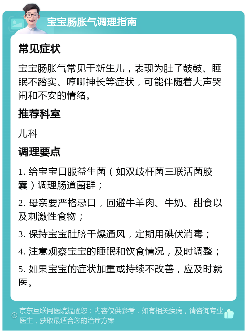 宝宝肠胀气调理指南 常见症状 宝宝肠胀气常见于新生儿，表现为肚子鼓鼓、睡眠不踏实、哼唧抻长等症状，可能伴随着大声哭闹和不安的情绪。 推荐科室 儿科 调理要点 1. 给宝宝口服益生菌（如双歧杆菌三联活菌胶囊）调理肠道菌群； 2. 母亲要严格忌口，回避牛羊肉、牛奶、甜食以及刺激性食物； 3. 保持宝宝肚脐干燥通风，定期用碘伏消毒； 4. 注意观察宝宝的睡眠和饮食情况，及时调整； 5. 如果宝宝的症状加重或持续不改善，应及时就医。