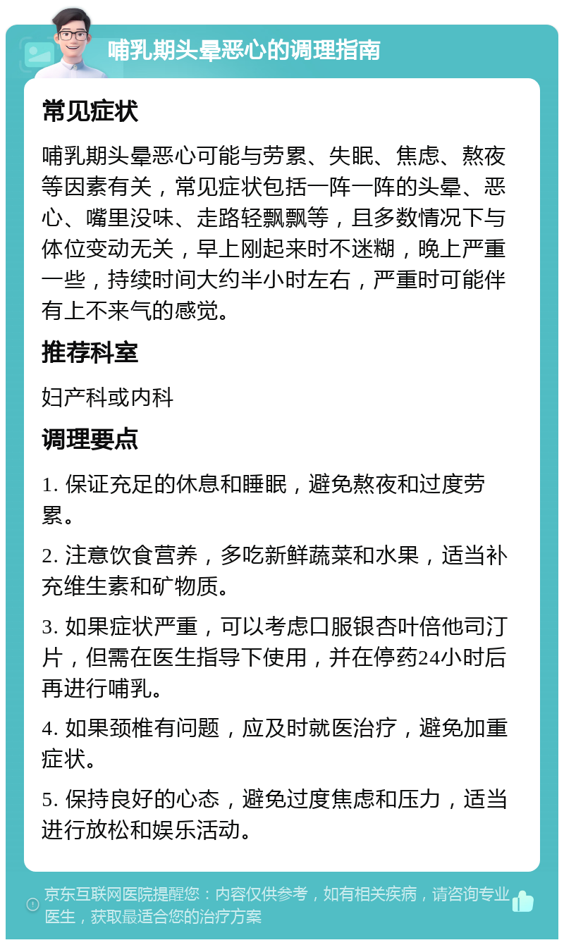 哺乳期头晕恶心的调理指南 常见症状 哺乳期头晕恶心可能与劳累、失眠、焦虑、熬夜等因素有关，常见症状包括一阵一阵的头晕、恶心、嘴里没味、走路轻飘飘等，且多数情况下与体位变动无关，早上刚起来时不迷糊，晚上严重一些，持续时间大约半小时左右，严重时可能伴有上不来气的感觉。 推荐科室 妇产科或内科 调理要点 1. 保证充足的休息和睡眠，避免熬夜和过度劳累。 2. 注意饮食营养，多吃新鲜蔬菜和水果，适当补充维生素和矿物质。 3. 如果症状严重，可以考虑口服银杏叶倍他司汀片，但需在医生指导下使用，并在停药24小时后再进行哺乳。 4. 如果颈椎有问题，应及时就医治疗，避免加重症状。 5. 保持良好的心态，避免过度焦虑和压力，适当进行放松和娱乐活动。