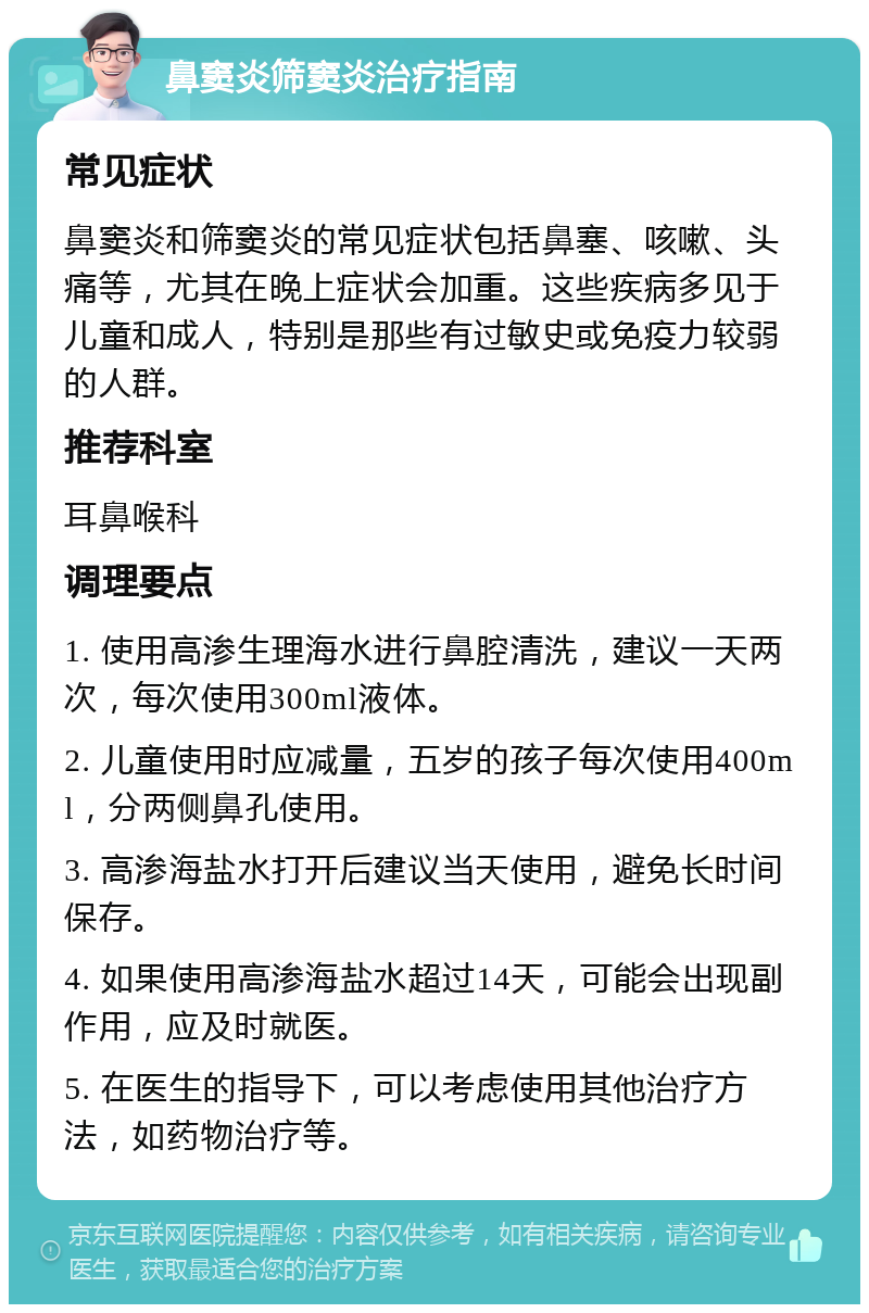 鼻窦炎筛窦炎治疗指南 常见症状 鼻窦炎和筛窦炎的常见症状包括鼻塞、咳嗽、头痛等，尤其在晚上症状会加重。这些疾病多见于儿童和成人，特别是那些有过敏史或免疫力较弱的人群。 推荐科室 耳鼻喉科 调理要点 1. 使用高渗生理海水进行鼻腔清洗，建议一天两次，每次使用300ml液体。 2. 儿童使用时应减量，五岁的孩子每次使用400ml，分两侧鼻孔使用。 3. 高渗海盐水打开后建议当天使用，避免长时间保存。 4. 如果使用高渗海盐水超过14天，可能会出现副作用，应及时就医。 5. 在医生的指导下，可以考虑使用其他治疗方法，如药物治疗等。