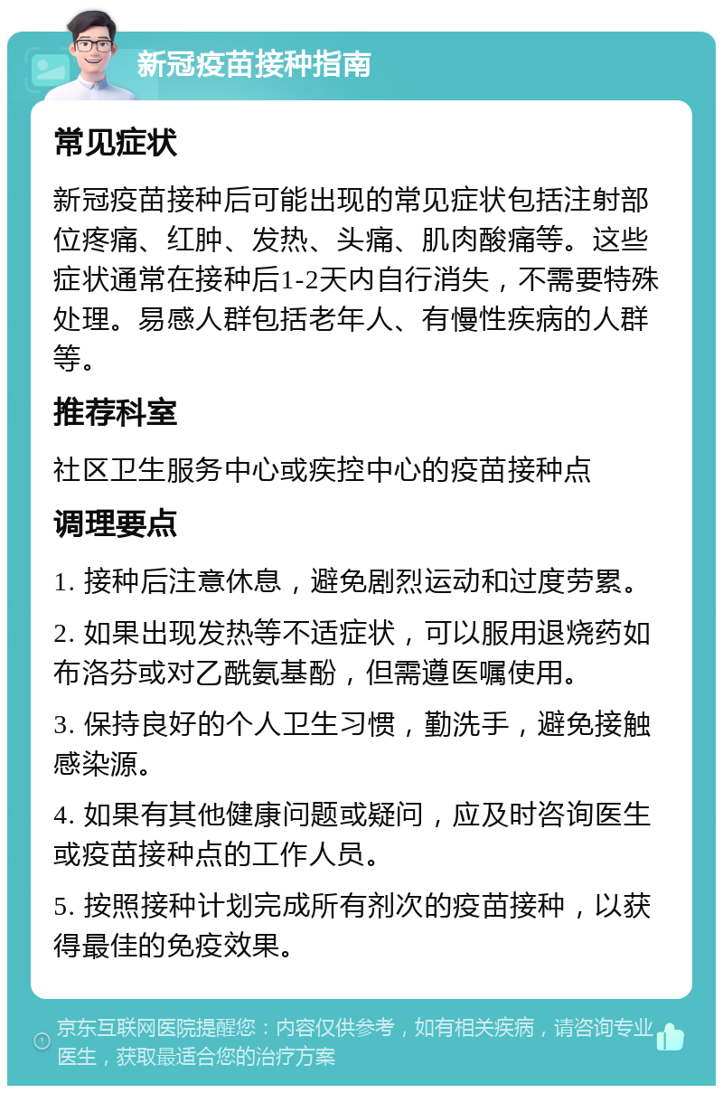 新冠疫苗接种指南 常见症状 新冠疫苗接种后可能出现的常见症状包括注射部位疼痛、红肿、发热、头痛、肌肉酸痛等。这些症状通常在接种后1-2天内自行消失，不需要特殊处理。易感人群包括老年人、有慢性疾病的人群等。 推荐科室 社区卫生服务中心或疾控中心的疫苗接种点 调理要点 1. 接种后注意休息，避免剧烈运动和过度劳累。 2. 如果出现发热等不适症状，可以服用退烧药如布洛芬或对乙酰氨基酚，但需遵医嘱使用。 3. 保持良好的个人卫生习惯，勤洗手，避免接触感染源。 4. 如果有其他健康问题或疑问，应及时咨询医生或疫苗接种点的工作人员。 5. 按照接种计划完成所有剂次的疫苗接种，以获得最佳的免疫效果。