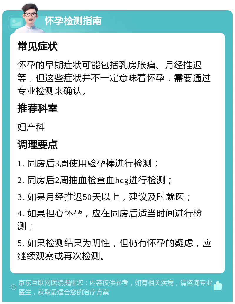 怀孕检测指南 常见症状 怀孕的早期症状可能包括乳房胀痛、月经推迟等，但这些症状并不一定意味着怀孕，需要通过专业检测来确认。 推荐科室 妇产科 调理要点 1. 同房后3周使用验孕棒进行检测； 2. 同房后2周抽血检查血hcg进行检测； 3. 如果月经推迟50天以上，建议及时就医； 4. 如果担心怀孕，应在同房后适当时间进行检测； 5. 如果检测结果为阴性，但仍有怀孕的疑虑，应继续观察或再次检测。