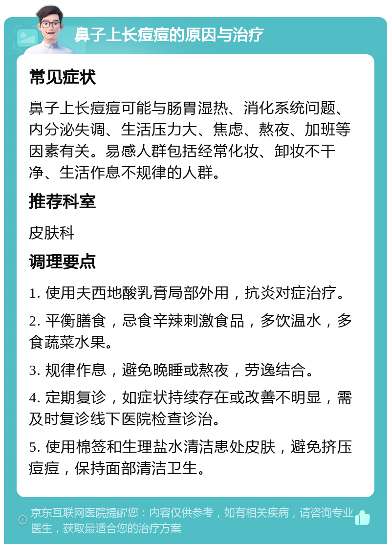 鼻子上长痘痘的原因与治疗 常见症状 鼻子上长痘痘可能与肠胃湿热、消化系统问题、内分泌失调、生活压力大、焦虑、熬夜、加班等因素有关。易感人群包括经常化妆、卸妆不干净、生活作息不规律的人群。 推荐科室 皮肤科 调理要点 1. 使用夫西地酸乳膏局部外用，抗炎对症治疗。 2. 平衡膳食，忌食辛辣刺激食品，多饮温水，多食蔬菜水果。 3. 规律作息，避免晚睡或熬夜，劳逸结合。 4. 定期复诊，如症状持续存在或改善不明显，需及时复诊线下医院检查诊治。 5. 使用棉签和生理盐水清洁患处皮肤，避免挤压痘痘，保持面部清洁卫生。