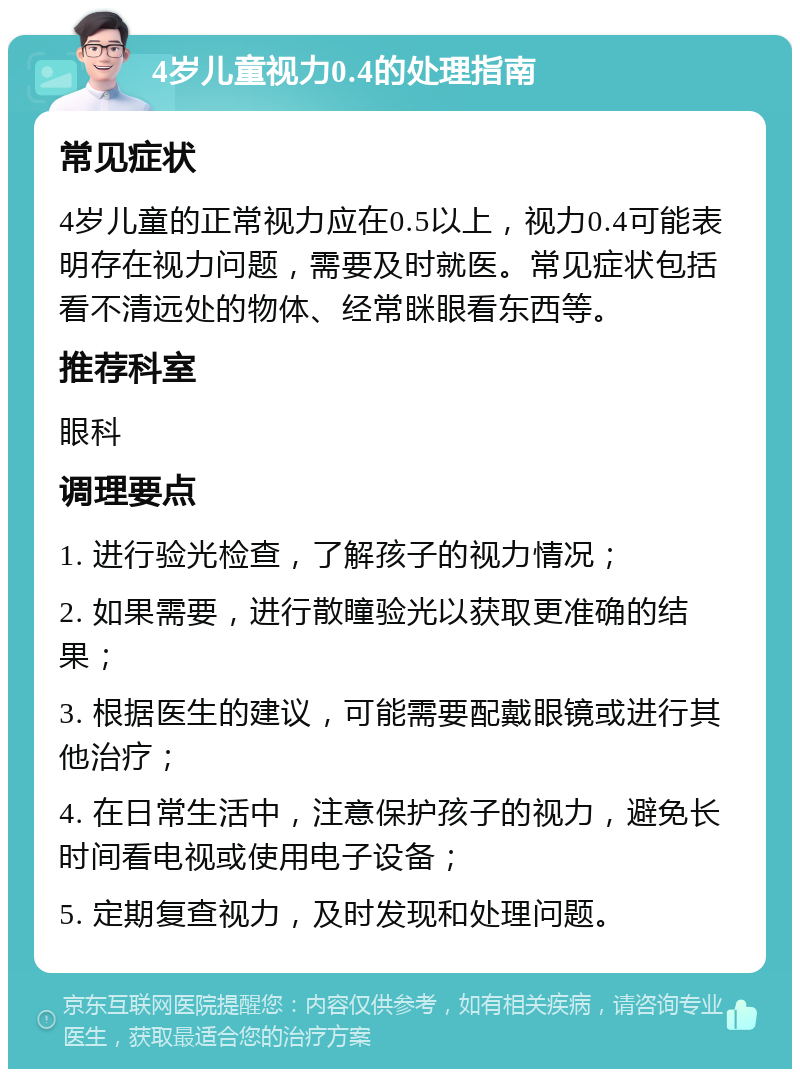 4岁儿童视力0.4的处理指南 常见症状 4岁儿童的正常视力应在0.5以上，视力0.4可能表明存在视力问题，需要及时就医。常见症状包括看不清远处的物体、经常眯眼看东西等。 推荐科室 眼科 调理要点 1. 进行验光检查，了解孩子的视力情况； 2. 如果需要，进行散瞳验光以获取更准确的结果； 3. 根据医生的建议，可能需要配戴眼镜或进行其他治疗； 4. 在日常生活中，注意保护孩子的视力，避免长时间看电视或使用电子设备； 5. 定期复查视力，及时发现和处理问题。