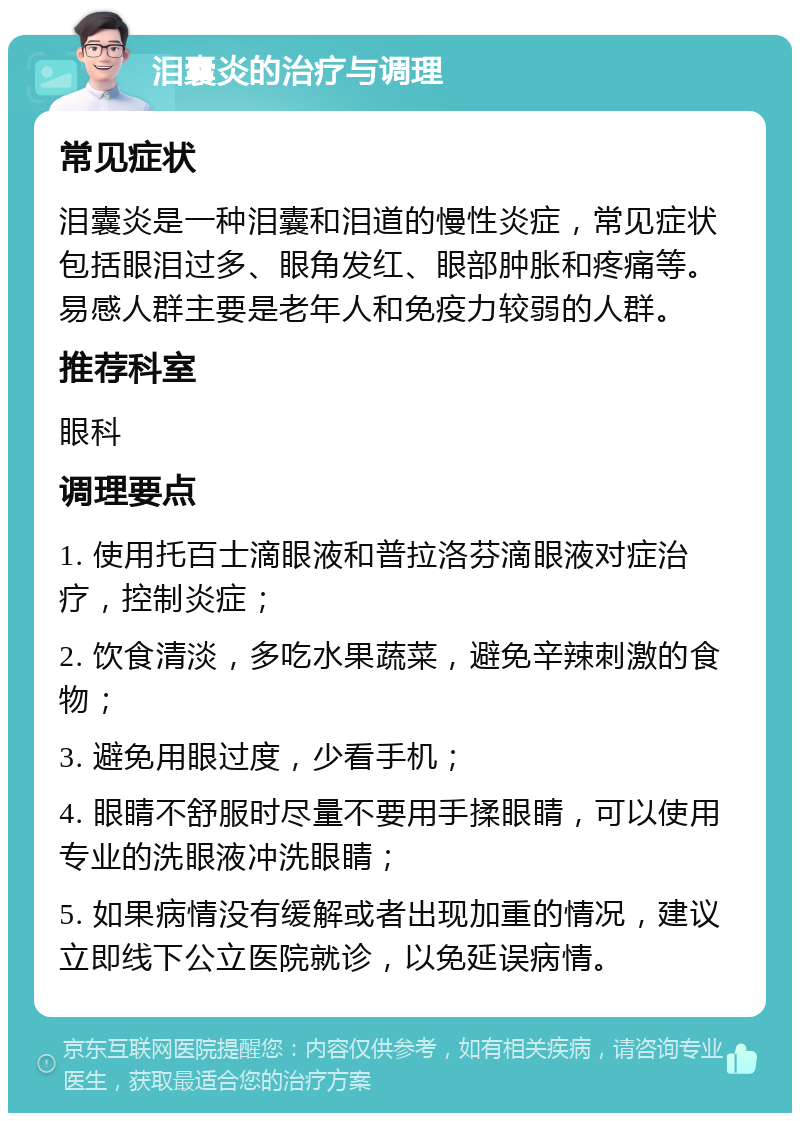 泪囊炎的治疗与调理 常见症状 泪囊炎是一种泪囊和泪道的慢性炎症，常见症状包括眼泪过多、眼角发红、眼部肿胀和疼痛等。易感人群主要是老年人和免疫力较弱的人群。 推荐科室 眼科 调理要点 1. 使用托百士滴眼液和普拉洛芬滴眼液对症治疗，控制炎症； 2. 饮食清淡，多吃水果蔬菜，避免辛辣刺激的食物； 3. 避免用眼过度，少看手机； 4. 眼睛不舒服时尽量不要用手揉眼睛，可以使用专业的洗眼液冲洗眼睛； 5. 如果病情没有缓解或者出现加重的情况，建议立即线下公立医院就诊，以免延误病情。