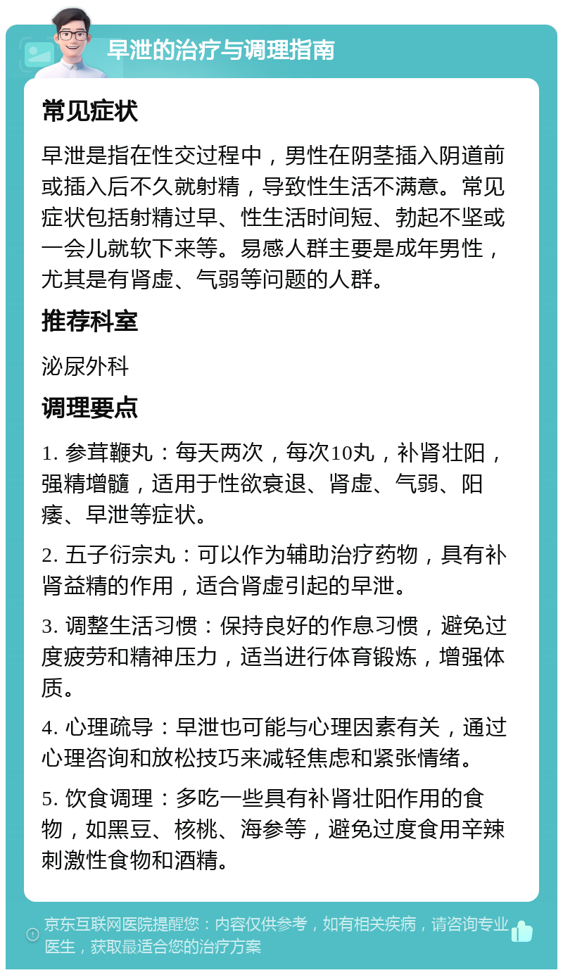 早泄的治疗与调理指南 常见症状 早泄是指在性交过程中，男性在阴茎插入阴道前或插入后不久就射精，导致性生活不满意。常见症状包括射精过早、性生活时间短、勃起不坚或一会儿就软下来等。易感人群主要是成年男性，尤其是有肾虚、气弱等问题的人群。 推荐科室 泌尿外科 调理要点 1. 参茸鞭丸：每天两次，每次10丸，补肾壮阳，强精增髓，适用于性欲衰退、肾虚、气弱、阳痿、早泄等症状。 2. 五子衍宗丸：可以作为辅助治疗药物，具有补肾益精的作用，适合肾虚引起的早泄。 3. 调整生活习惯：保持良好的作息习惯，避免过度疲劳和精神压力，适当进行体育锻炼，增强体质。 4. 心理疏导：早泄也可能与心理因素有关，通过心理咨询和放松技巧来减轻焦虑和紧张情绪。 5. 饮食调理：多吃一些具有补肾壮阳作用的食物，如黑豆、核桃、海参等，避免过度食用辛辣刺激性食物和酒精。