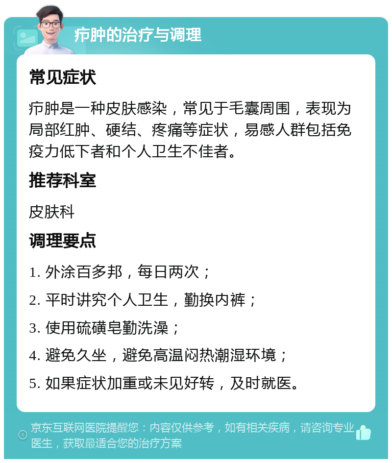 疖肿的治疗与调理 常见症状 疖肿是一种皮肤感染，常见于毛囊周围，表现为局部红肿、硬结、疼痛等症状，易感人群包括免疫力低下者和个人卫生不佳者。 推荐科室 皮肤科 调理要点 1. 外涂百多邦，每日两次； 2. 平时讲究个人卫生，勤换内裤； 3. 使用硫磺皂勤洗澡； 4. 避免久坐，避免高温闷热潮湿环境； 5. 如果症状加重或未见好转，及时就医。