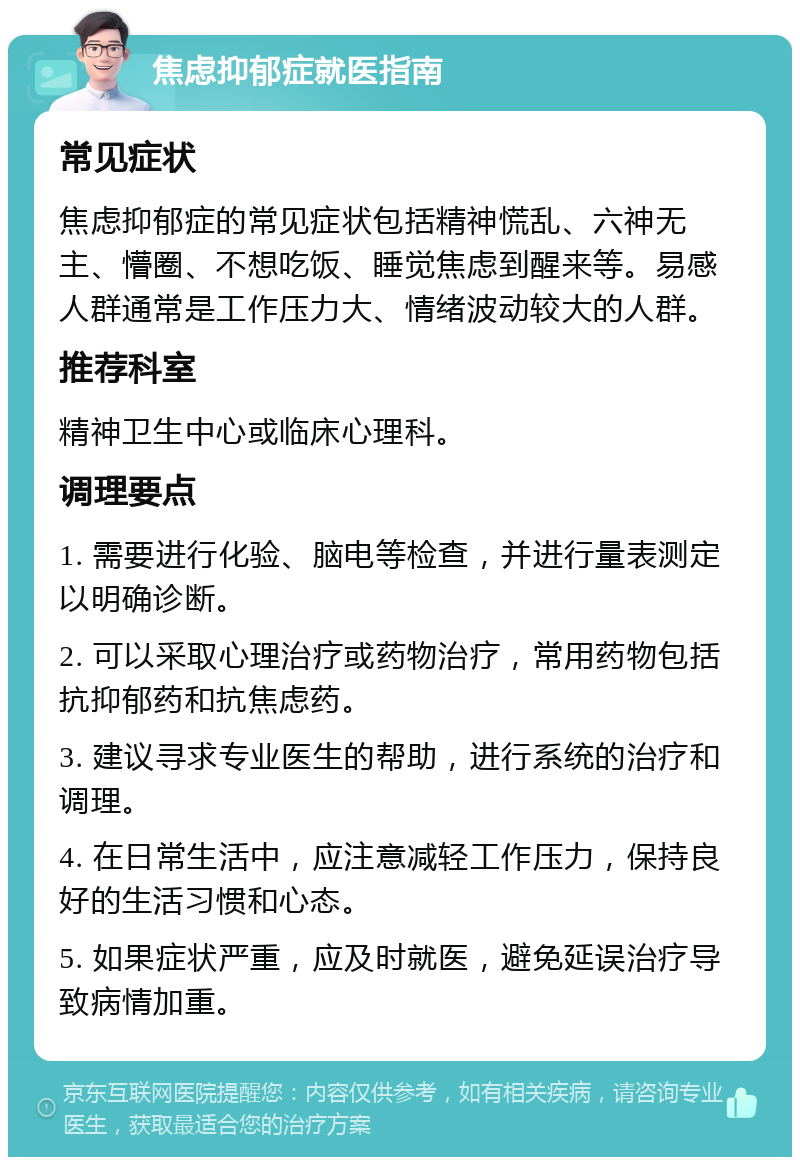 焦虑抑郁症就医指南 常见症状 焦虑抑郁症的常见症状包括精神慌乱、六神无主、懵圈、不想吃饭、睡觉焦虑到醒来等。易感人群通常是工作压力大、情绪波动较大的人群。 推荐科室 精神卫生中心或临床心理科。 调理要点 1. 需要进行化验、脑电等检查，并进行量表测定以明确诊断。 2. 可以采取心理治疗或药物治疗，常用药物包括抗抑郁药和抗焦虑药。 3. 建议寻求专业医生的帮助，进行系统的治疗和调理。 4. 在日常生活中，应注意减轻工作压力，保持良好的生活习惯和心态。 5. 如果症状严重，应及时就医，避免延误治疗导致病情加重。